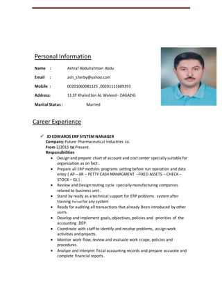 Personal Information
Name : Ashraf Abdulrahman Abdu
Email : ash_sherby@yahoo.com
Mobile : 00201060081125 ,00201111609393
Address: 11.ST Khaled bin AL Waleed - ZAGAZIG
Marital Status : Married
Career Experience
 JD EDWARDS ERP SYSTEM NANAGER
Company: Future Pharmaceutical Industries co.
From 2/2015 to Present.
Responsibilities
 Design and prepare chart of account and cost center specially suitable for
organization as on fact .
 Prepare all ERP modules programs setting before run operation and data
entry ( AP – AR – PETTY CASH MANAGMENT –FIXED ASSETS – CHECK –
STOCK – GL ) .
 Review and Design routing cycle specially manufacturing companies
relared to business unit .
 Stand by ready as a technical support for ERP problems systemafter
training Period for any system
 Ready for auditing all transactions that already Been introduced by other
users .
 Develop and implement goals, objectives, policies and priorities of the
accounting DEP.
 Coordinate with staff to identify and resolve problems, assign work
activities and projects.
 Monitor work flow; review and evaluate work scope, policies and
procedures.
 Analyze and interpret fiscal accounting records and prepare accurate and
complete financial reports.
 