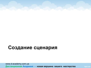 www.d-academy.com.ua
Дистанционная Академия – новая вершина вашего мастерства
Создание сценария
 