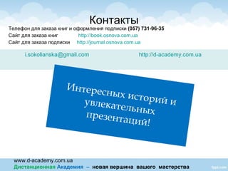 www.d-academy.com.ua
Дистанционная Академия – новая вершина вашего мастерства
Телефон для заказа книг и оформления подписки (057) 731-96-35
Сайт для заказа книг http://book.osnova.com.ua
Сайт для заказа подписки http://journal.osnova.com.ua
Контакты
i.sokolianska@gmail.com http://d-academy.com.ua
Интересных историй иувлекательныхпрезентаций!
 