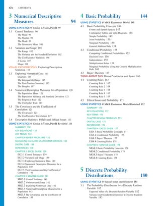 3 Numerical Descriptive
Measures 94
USING STATISTICS @ Choice Is Yours, Part II 95
3.1 Central Tendency 96
The Mean 96
The Median 98
The Mode 99
The Geometric Mean 100
3.2 Variation and Shape 101
The Range 102
The Variance and the Standard Deviation 102
The Coefficient of Variation 106
Z Scores 107
Shape 108
VISUAL EXPLORATIONS: Exploring Descriptive
Statistics 110
3.3 Exploring Numerical Data 113
Quartiles 113
The Interquartile Range 115
The Five-Number Summary 115
The Boxplot 117
3.4 Numerical Descriptive Measures for a Population 120
The Population Mean 121
The Population Variance and Standard Deviation 121
The Empirical Rule 122
The Chebyshev Rule 123
3.5 The Covariance and the Coefficient of
Correlation 125
The Covariance 125
The Coefficient of Correlation 127
3.6 Descriptive Statistics: Pitfalls and Ethical Issues 131
USING STATISTICS @ Choice Is Yours, Part II Revisited 131
SUMMARY 132
KEY EQUATIONS 132
KEY TERMS 133
CHAPTER REVIEW PROBLEMS 133
MANAGING ASHLAND MULTICOMM SERVICES 138
DIGITAL CASE 138
REFERENCES 138
CHAPTER 3 EXCEL GUIDE 139
EG3.1 Central Tendency 139
EG3.2 Variation and Shape 139
EG3.3 Exploring Numerical Data 140
EG3.4 Numerical Descriptive Measures for a
Population 140
EG3.5 The Covariance and the Coefficient of
Correlation 141
CHAPTER 3 MINITAB GUIDE 141
MG3.1 Central Tendency 141
MG3.2 Variation and Shape 142
MG3.3 Exploring Numerical Data 142
MG3.4 Numerical Descriptive Measures for a
Population 143
MG3.5 The Covariance and the Coefficient of
Correlation 143
4 Basic Probability 144
USING STATISTICS @ M&R Electronics World 145
4.1 Basic Probability Concepts 146
Events and Sample Spaces 147
Contingency Tables and Venn Diagrams 148
Simple Probability 149
Joint Probability 150
Marginal Probability 150
General Addition Rule 151
4.2 Conditional Probability 155
Computing Conditional Probabilities 155
Decision Trees 156
Independence 158
Multiplication Rules 159
Marginal Probability Using the General Multiplication
Rule 160
4.3 Bayes’Theorem 163
THINK ABOUT THIS: Divine Providence and Spam 166
4.4 Counting Rules 167
Counting Rule 1 167
Counting Rule 2 168
Counting Rule 3 168
Counting Rule 4 169
Counting Rule 5 169
4.5 Ethical Issues and Probability 171
USING STATISTICS @ M&R Electronics World Revisited 172
SUMMARY 172
KEY EQUATIONS 172
KEY TERMS 173
CHAPTER REVIEW PROBLEMS 173
DIGITAL CASE 175
REFERENCES 176
CHAPTER 4 EXCEL GUIDE 177
EG4.1 Basic Probability Concepts 177
EG4.2 Conditional Probability 177
EG4.3 Bayes’Theorem 177
EG4.4 Counting Rules 178
CHAPTER 4 MINITAB GUIDE 178
MG4.1 Basic Probability Concepts 178
MG4.2 Conditional Probability 178
MG4.3 Bayes’Theorem 178
MG4.4 Counting Rules 178
5 Discrete Probability
Distributions 180
USING STATISTICS @ Saxon Home Improvement 181
5.1 The Probability Distribution for a Discrete Random
Variable 182
Expected Value of a Discrete Random Variable 182
Variance and Standard Deviation of a Discrete Random
Variable 183
xiv CONTENTS
 