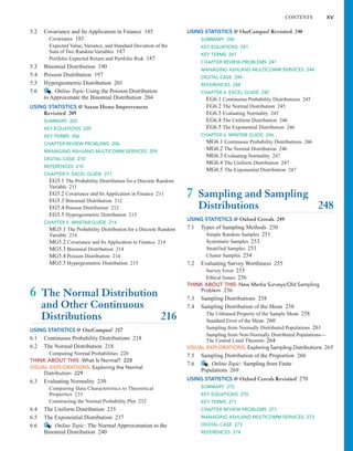 5.2 Covariance and Its Application in Finance 185
Covariance 185
Expected Value, Variance, and Standard Deviation of the
Sum of Two Random Variables 187
Portfolio Expected Return and Portfolio Risk 187
5.3 Binomial Distribution 190
5.4 Poisson Distribution 197
5.5 Hypergeometric Distribution 201
5.6 Online Topic Using the Poisson Distribution
to Approximate the Binomial Distribution 204
USING STATISTICS @ Saxon Home Improvement
Revisited 205
SUMMARY 205
KEY EQUATIONS 205
KEY TERMS 206
CHAPTER REVIEW PROBLEMS 206
MANAGING ASHLAND MULTICOMM SERVICES 209
DIGITAL CASE 210
REFERENCES 210
CHAPTER 5 EXCEL GUIDE 211
EG5.1 The Probability Distribution for a Discrete Random
Variable 211
EG5.2 Covariance and Its Application in Finance 211
EG5.3 Binomial Distribution 212
EG5.4 Poisson Distribution 212
EG5.5 Hypergeometric Distribution 213
CHAPTER 5 MINITAB GUIDE 214
MG5.1 The Probability Distribution for a Discrete Random
Variable 214
MG5.2 Covariance and Its Application in Finance 214
MG5.3 Binomial Distribution 214
MG5.4 Poisson Distribution 214
MG5.5 Hypergeometric Distribution 215
6 The Normal Distribution
and Other Continuous
Distributions 216
USING STATISTICS @ OurCampus! 217
6.1 Continuous Probability Distributions 218
6.2 The Normal Distribution 218
Computing Normal Probabilities 220
THINK ABOUT THIS: What Is Normal? 228
VISUAL EXPLORATIONS: Exploring the Normal
Distribution 229
6.3 Evaluating Normality 230
Comparing Data Characteristics to Theoretical
Properties 231
Constructing the Normal Probability Plot 232
6.4 The Uniform Distribution 235
6.5 The Exponential Distribution 237
6.6 Online Topic: The Normal Approximation to the
Binomial Distribution 240
USING STATISTICS @ OurCampus! Revisited 240
SUMMARY 240
KEY EQUATIONS 241
KEY TERMS 241
CHAPTER REVIEW PROBLEMS 241
MANAGING ASHLAND MULTICOMM SERVICES 244
DIGITAL CASE 244
REFERENCES 244
CHAPTER 6 EXCEL GUIDE 245
EG6.1 Continuous Probability Distributions 245
EG6.2 The Normal Distribution 245
EG6.3 Evaluating Normality 245
EG6.4 The Uniform Distribution 246
EG6.5 The Exponential Distribution 246
CHAPTER 6 MINITAB GUIDE 246
MG6.1 Continuous Probability Distributions 246
MG6.2 The Normal Distribution 246
MG6.3 Evaluating Normality 247
MG6.4 The Uniform Distribution 247
MG6.5 The Exponential Distribution 247
7 Sampling and Sampling
Distributions 248
USING STATISTICS @ Oxford Cereals 249
7.1 Types of Sampling Methods 250
Simple Random Samples 251
Systematic Samples 253
Stratified Samples 253
Cluster Samples 254
7.2 Evaluating Survey Worthiness 255
Survey Error 255
Ethical Issues 256
THINK ABOUT THIS: New Media Surveys/Old Sampling
Problem 256
7.3 Sampling Distributions 258
7.4 Sampling Distribution of the Mean 258
The Unbiased Property of the Sample Mean 258
Standard Error of the Mean 260
Sampling from Normally Distributed Populations 261
Sampling from Non-Normally Distributed Populations—
The Central Limit Theorem 264
VISUAL EXPLORATIONS: Exploring Sampling Distributions 265
7.5 Sampling Distribution of the Proportion 266
7.6 Online Topic: Sampling from Finite
Populations 269
USING STATISTICS @ Oxford Cereals Revisited 270
SUMMARY 270
KEY EQUATIONS 270
KEY TERMS 271
CHAPTER REVIEW PROBLEMS 271
MANAGING ASHLAND MULTICOMM SERVICES 273
DIGITAL CASE 273
REFERENCES 274
CONTENTS xv
 