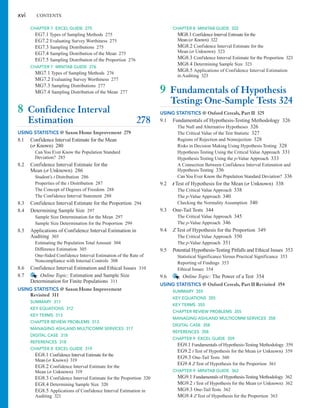CHAPTER 8 MINITAB GUIDE 322
MG8.1 Confidence Interval Estimate for the
Mean ( Known) 322
MG8.2 Confidence Interval Estimate for the
Mean ( Unknown) 323
MG8.3 Confidence Interval Estimate for the Proportion 323
MG8.4 Determining Sample Size 323
MG8.5 Applications of Confidence Interval Estimation
in Auditing 323
9 Fundamentals of Hypothesis
Testing: One-Sample Tests 324
USING STATISTICS @ Oxford Cereals, Part II 325
9.1 Fundamentals of Hypothesis-Testing Methodology 326
The Null and Alternative Hypotheses 326
The Critical Value of the Test Statistic 327
Regions of Rejection and Nonrejection 328
Risks in Decision Making Using Hypothesis Testing 328
Hypothesis Testing Using the Critical Value Approach 331
Hypothesis Testing Using the p-Value Approach 333
A Connection Between Confidence Interval Estimation and
Hypothesis Testing 336
CanYou Ever Know the Population Standard Deviation? 336
9.2 t Test of Hypothesis for the Mean ( Unknown) 338
The Critical Value Approach 338
The p-Value Approach 340
Checking the Normality Assumption 340
9.3 One-Tail Tests 344
The Critical Value Approach 345
The p-Value Approach 346
9.4 Z Test of Hypothesis for the Proportion 349
The Critical Value Approach 350
The p-Value Approach 351
9.5 Potential Hypothesis-Testing Pitfalls and Ethical Issues 353
Statistical Significance Versus Practical Significance 353
Reporting of Findings 353
Ethical Issues 354
9.6 Online Topic: The Power of a Test 354
USING STATISTICS @ Oxford Cereals, Part II Revisited 354
SUMMARY 355
KEY EQUATIONS 355
KEY TERMS 355
CHAPTER REVIEW PROBLEMS 355
MANAGING ASHLAND MULTICOMM SERVICES 358
DIGITAL CASE 358
REFERENCES 358
CHAPTER 9 EXCEL GUIDE 359
EG9.1 Fundamentals of Hypothesis-Testing Methodology 359
EG9.2 t Test of Hypothesis for the Mean ( Unknown) 359
EG9.3 One-Tail Tests 360
EG9.4 Z Test of Hypothesis for the Proportion 361
CHAPTER 9 MINITAB GUIDE 362
MG9.1 Fundamentals of Hypothesis-Testing Methodology 362
MG9.2 t Test of Hypothesis for the Mean ( Unknown) 362
MG9.3 One-Tail Tests 362
MG9.4 Z Test of Hypothesis for the Proportion 363
s
s
s
s
s
xvi CONTENTS
CHAPTER 7 EXCEL GUIDE 275
EG7.1 Types of Sampling Methods 275
EG7.2 Evaluating Survey Worthiness 275
EG7.3 Sampling Distributions 275
EG7.4 Sampling Distribution of the Mean 275
EG7.5 Sampling Distribution of the Proportion 276
CHAPTER 7 MINITAB GUIDE 276
MG7.1 Types of Sampling Methods 276
MG7.2 Evaluating Survey Worthiness 277
MG7.3 Sampling Distributions 277
MG7.4 Sampling Distribution of the Mean 277
8 Confidence Interval
Estimation 278
USING STATISTICS @ Saxon Home Improvement 279
8.1 Confidence Interval Estimate for the Mean
( Known) 280
Can You Ever Know the Population Standard
Deviation? 285
8.2 Confidence Interval Estimate for the
Mean ( Unknown) 286
Student’s t Distribution 286
Properties of the t Distribution 287
The Concept of Degrees of Freedom 288
The Confidence Interval Statement 288
8.3 Confidence Interval Estimate for the Proportion 294
8.4 Determining Sample Size 297
Sample Size Determination for the Mean 297
Sample Size Determination for the Proportion 299
8.5 Applications of Confidence Interval Estimation in
Auditing 303
Estimating the Population Total Amount 304
Difference Estimation 305
One-Sided Confidence Interval Estimation of the Rate of
Noncompliance with Internal Controls 308
8.6 Confidence Interval Estimation and Ethical Issues 310
8.7 Online Topic: Estimation and Sample Size
Determination for Finite Populations 311
USING STATISTICS @ Saxon Home Improvement
Revisited 311
SUMMARY 311
KEY EQUATIONS 312
KEY TERMS 313
CHAPTER REVIEW PROBLEMS 313
MANAGING ASHLAND MULTICOMM SERVICES 317
DIGITAL CASE 318
REFERENCES 318
CHAPTER 8 EXCEL GUIDE 319
EG8.1 Confidence Interval Estimate for the
Mean ( Known) 319
EG8.2 Confidence Interval Estimate for the
Mean ( Unknown) 319
EG8.3 Confidence Interval Estimate for the Proportion 320
EG8.4 Determining Sample Size 320
EG8.5 Applications of Confidence Interval Estimation in
Auditing 321
s
s
s
s
 