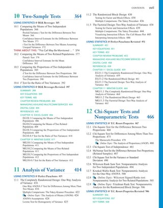 CONTENTS xvii
11.2 The Randomized Block Design 430
Testing for Factor and Block Effects 430
Multiple Comparisons: The Tukey Procedure 436
11.3 The Factorial Design: Two-Way Analysis of Variance 438
Testing for Factor and Interaction Effects 439
Multiple Comparisons: The Tukey Procedure 444
Visualizing Interaction Effects: The Cell Means Plot 445
Interpreting Interaction Effects 446
USING STATISTICS @ Perfect Parachutes Revisited 451
SUMMARY 451
KEY EQUATIONS 451
KEY TERMS 453
CHAPTER REVIEW PROBLEMS 453
MANAGING ASHLAND MULTICOMM SERVICES 457
DIGITAL CASE 458
REFERENCES 458
CHAPTER 11 EXCEL GUIDE 459
EG11.1 The Completely Randomized Design: One-Way
Analysis of Variance 459
EG11.2 The Randomized Block Design 461
EG11.3 The Factorial Design: Two-Way Analysis of
Variance 462
CHAPTER 11 MINITAB GUIDE 464
MG11.1 The Completely Randomized Design: One-Way
Analysis of Variance 464
MG11.2 The Randomized Block Design 465
MG11.3 The Factorial Design: Two-Way Analysis of
Variance 465
12 Chi-Square Tests and
Nonparametric Tests 466
USING STATISTICS @ T.C. Resort Properties 467
12.1 Chi-Square Test for the Difference Between Two
Proportions 468
12.2 Chi-Square Test for Differences Among More Than Two
Proportions 475
The Marascuilo Procedure 478
Online Topic: The Analysis of Proportions (ANOP) 480
12.3 Chi-Square Test of Independence 481
12.4 McNemar Test for the Difference Between Two Proportions
(Related Samples) 487
12.5 Chi-Square Test for the Variance or Standard
Deviation 490
12.6 Wilcoxon Rank Sum Test: Nonparametric Analysis
for Two Independent Populations 494
12.7 Kruskal-Wallis Rank Test: Nonparametric Analysis
for the One-Way ANOVA 500
12.8 Online Topic: Wilcoxon Signed Ranks test:
Nonparametric Analysis for Two Related Populations 505
12.9 Online Topic: Friedman Rank Test: Nonparametric
Analysis for the Randomized Block Design 506
10 Two-Sample Tests 364
USING STATISTICS @ BLK Beverages 365
10.1 Comparing the Means of Two Independent
Populations 366
Pooled-Variance t Test for the Difference Between Two
Means 366
Confidence Interval Estimate for the Difference Between
Two Means 371
t Test for the Difference Between Two Means Assuming
Unequal Variances 372
THINK ABOUT THIS: “This Call May Be Monitored ... ” 374
10.2 Comparing the Means of Two Related Populations 377
Paired t Test 378
Confidence Interval Estimate for the Mean
Difference 383
10.3 Comparing the Proportions of Two Independent
Populations 385
Z Test for the Difference Between Two Proportions 386
Confidence Interval Estimate for the Difference Between
Two Proportions 390
10.4 F Test for the Ratio of Two Variances 392
USING STATISTICS @ BLK Beverages Revisited 397
SUMMARY 398
KEY EQUATIONS 399
KEY TERMS 400
CHAPTER REVIEW PROBLEMS 400
MANAGING ASHLAND MULTICOMM SERVICES 404
DIGITAL CASE 405
REFERENCES 405
CHAPTER 10 EXCEL GUIDE 406
EG10.1 Comparing the Means of Two Independent
Populations 406
EG10.2 Comparing the Means of Two Related
Populations 408
EG10.3 Comparing the Proportions of Two Independent
Populations 409
EG10.4 F Test for the Ratio of Two Variances 410
CHAPTER 10 MINITAB GUIDE 411
MG10.1 Comparing the Means of Two Independent
Populations 411
MG10.2 Comparing the Means of Two Related
Populations 411
MG10.3 Comparing the Proportions of Two Independent
Populations 412
MG10.4 F Test for the Ratio of Two Variances 412
11 Analysis of Variance 414
USING STATISTICS @ Perfect Parachutes 415
11.1 The Completely Randomized Design: One-Way Analysis
of Variance 416
One-Way ANOVA F Test for Differences Among More Than
Two Means 416
Multiple Comparisons: The Tukey-Kramer Procedure 422
Online Topic: The Analysis of Means (ANOM) 424
ANOVA Assumptions 424
Levene Test for Homogeneity of Variance 425
USING STATISTICS @ T.C. Resort Properties Revisited 506
SUMMARY 506
KEY EQUATIONS 507
KEY TERMS 508
 