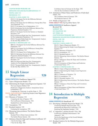 xviii CONTENTS
Confidence Interval Estimate for the Slope 550
t Test for the Correlation Coefficient 551
13.8 Estimation of Mean Values and Prediction of Individual
Values 554
The Confidence Interval Estimate 554
The Prediction Interval 556
13.9 Pitfalls in Regression 558
THINK ABOUT THIS: By Any Other Name 561
USING STATISTICS @ Sunflowers Apparel
Revisited 561
SUMMARY 562
KEY EQUATIONS 563
KEY TERMS 564
CHAPTER REVIEW PROBLEMS 564
MANAGING ASHLAND MULTICOMM SERVICES 569
DIGITAL CASE 569
REFERENCES 570
CHAPTER 13 EXCEL GUIDE 571
EG13.1 Types of Regression Models 571
EG13.2 Determining the Simple Linear Regression
Equation 571
EG13.3 Measures of Variation 572
EG13.4 Assumptions 572
EG13.5 Residual Analysis 572
EG13.6 Measuring Autocorrelation: The Durbin-Watson
Statistic 572
EG13.7 Inferences About the Slope and Correlation
Coefficient 573
EG13.8 Estimation of Mean Values and Prediction
of Individual Values 573
CHAPTER 13 MINITAB GUIDE 574
MG13.1 Types of Regression Models 574
MG13.2 Determining the Simple Linear Regression
Equation 574
MG13.3 Measures of Variation 574
MG13.4 Assumptions 574
MG13.5 Residual Analysis 574
MG13.6 Measuring Autocorrelation: The Durbin-Watson
Statistic 575
MG13.7 Inferences About the Slope and Correlation
Coefficient 575
MG13.8 Estimation of Mean Values and Prediction
of Individual Values 575
14 Introduction to Multiple
Regression 576
USING STATISTICS @ OmniFoods 577
14.1 Developing a Multiple Regression Model 578
Visualizing Multiple Regression Data 578
Interpreting the Regression Coefficients 578
Predicting the Dependent Variable Y 581
14.2 r2, Adjusted r2, and the Overall F Test 584
Coefficient of Multiple Determination 584
Adjusted r2 585
Test for the Significance of the Overall Multiple
Regression Model 585
14.3 Residual Analysis for the Multiple Regression
Model 588
CHAPTER REVIEW PROBLEMS 508
MANAGING ASHLAND MULTICOMM SERVICES 511
DIGITAL CASE 512
REFERENCES 513
CHAPTER 12 EXCEL GUIDE 514
EG12.1 Chi-Square Test for the Difference Between
Two Proportions 514
EG12.2 Chi-Square Test for Differences Among More Than
Two Proportions 514
EG12.3 Chi-Square Test of Independence 515
EG12.4 McNemar Test for the Difference Between Two
Proportions (Related Samples) 515
EG12.5 Chi-Square Test for the Variance or Standard
Deviation 516
EG12.6 Wilcoxon Rank Sum Test: Nonparametric Analysis
for Two Independent Populations 516
EG12.7 Kruskal-Wallis Rank Test: Nonparametric Analysis
for the One-Way ANOVA 517
CHAPTER 12 MINITAB GUIDE 518
MG12.1 Chi-Square Test for the Difference Between Two
Proportions 518
MG12.2 Chi-Square Test for Differences Among More
Than Two Proportions 518
MG12.3 Chi-Square Test of Independence 518
MG12.4 McNemar Test for the Difference Between Two
Proportions (Related Samples) 518
MG12.5 Chi-Square Test for the Variance or Standard
Deviation 518
MG12.6 Wilcoxon Rank Sum Test: Nonparametric
Analysis for Two Independent Populations 519
EG12.7 Kruskal-Wallis Rank Test: Nonparametric Analysis
for the One-Way ANOVA 519
13 Simple Linear
Regression 520
USING STATISTICS @ Sunflowers Apparel 521
13.1 Types of Regression Models 522
13.2 Determining the Simple Linear Regression Equation 524
The Least-Squares Method 525
Predictions in Regression Analysis: Interpolation Versus
Extrapolation 527
Computing the Y Intercept, and the Slope, 528
VISUAL EXPLORATIONS: Exploring Simple Linear Regression
Coefficients 530
13.3 Measures of Variation 533
Computing the Sum of Squares 533
The Coefficient of Determination 534
Standard Error of the Estimate 536
13.4 Assumptions 538
13.5 Residual Analysis 539
Evaluating the Assumptions 539
13.6 Measuring Autocorrelation: The Durbin-Watson
Statistic 543
Residual Plots to Detect Autocorrelation 543
The Durbin-Watson Statistic 544
13.7 InferencesAbout the Slope and Correlation Coefficient 547
t Test for the Slope 548
F Test for the Slope 549
b1
b0
 