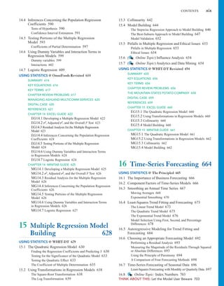 CONTENTS xix
15.3 Collinearity 642
15.4 Model Building 644
The Stepwise Regression Approach to Model Building 646
The Best-Subsets Approach to Model Building 647
Model Validation 652
15.5 Pitfalls in Multiple Regression and Ethical Issues 653
Pitfalls in Multiple Regression 653
Ethical Issues 654
15.6 ( Online Topic) Influence Analysis 654
15.7 ( Online Topic) Analytics and Data Mining 654
USING STATISTICS @ WHIT-DT Revisited 654
SUMMARY 655
KEY EQUATIONS 656
KEY TERMS 656
CHAPTER REVIEW PROBLEMS 656
THE MOUNTAIN STATES POTATO COMPANY 658
DIGITAL CASE 659
REFERENCES 659
CHAPTER 15 EXCEL GUIDE 660
EG15.1 The Quadratic Regression Model 660
EG15.2 Using Transformations in Regression Models 660
EG15.3 Collinearity 660
EG15.4 Model Building 660
CHAPTER 15 MINITAB GUIDE 661
MG15.1 The Quadratic Regression Model 661
MG15.2 Using Transformations in Regression Models 662
MG15.3 Collinearity 662
MG15.4 Model Building 662
16 Time-Series Forecasting 664
USING STATISTICS @ The Principled 665
16.1 The Importance of Business Forecasting 666
16.2 Component Factors of Time-Series Models 666
16.3 Smoothing an Annual Time Series 667
Moving Averages 668
Exponential Smoothing 670
16.4 Least-Squares Trend Fitting and Forecasting 673
The Linear Trend Model 673
The Quadratic Trend Model 675
The Exponential Trend Model 676
Model Selection Using First, Second, and Percentage
Differences 678
16.5 Autoregressive Modeling for Trend Fitting and
Forecasting 684
16.6 Choosing an Appropriate Forecasting Model 692
Performing a Residual Analysis 693
Measuring the Magnitude of the Residuals Through Squared
or Absolute Differences 693
Using the Principle of Parsimony 694
A Comparison of Four Forecasting Methods 694
16.7 Time-Series Forecasting of Seasonal Data 696
Least-Squares Forecasting with Monthly or Quarterly Data 697
16.8 Online Topic: Index Numbers 703
THINK ABOUT THIS: Let the Model User Beware 703
14.4 Inferences Concerning the Population Regression
Coefficients 590
Tests of Hypothesis 590
Confidence Interval Estimation 591
14.5 Testing Portions of the Multiple Regression
Model 593
Coefficients of Partial Determination 597
14.6 Using Dummy Variables and Interaction Terms in
Regression Models 599
Dummy variables 599
Interactions 602
14.7 Logistic Regression 609
USING STATISTICS @ OmniFoods Revisited 614
SUMMARY 614
KEY EQUATIONS 616
KEY TERMS 617
CHAPTER REVIEW PROBLEMS 617
MANAGING ASHLAND MULTICOMM SERVICES 620
DIGITAL CASE 620
REFERENCES 621
CHAPTER 14 EXCEL GUIDE 622
EG14.1 Developing a Multiple Regression Model 622
EG14.2 r2, Adjusted r2, and the Overall F Test 623
EG14.3 ResidualAnalysis for the Multiple Regression
Model 623
EG14.4 Inferences Concerning the Population Regression
Coefficients 624
EG14.5 Testing Portions of the Multiple Regression
Model 624
EG14.6 Using Dummy Variables and Interaction Terms
in Regression Models 624
EG14.7 Logistic Regression 624
CHAPTER 14 MINITAB GUIDE 625
MG14.1 Developing a Multiple Regression Model 625
MG14.2 r2, Adjusted r2, and the Overall F Test 626
MG14.3 Residual Analysis for the Multiple Regression
Model 626
MG14.4 Inferences Concerning the Population Regression
Coefficients 626
MG14.5 Testing Portions of the Multiple Regression
Model 626
MG14.6 Using Dummy Variables and Interaction Terms
in Regression Models 626
MG14.7 Logistic Regression 627
15 Multiple Regression Model
Building 628
USING STATISTICS @ WHIT-DT 629
15.1 The Quadratic Regression Model 630
Finding the Regression Coefficients and Predicting Y 630
Testing for the Significance of the Quadratic Model 633
Testing the Quadratic Effect 633
The Coefficient of Multiple Determination 635
15.2 Using Transformations in Regression Models 638
The Square-Root Transformation 638
The Log Transformation 639
 