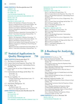 xx CONTENTS
MANAGING ASHLAND MULTICOMM SERVICES 753
REFERENCES 754
CHAPTER 17 EXCEL GUIDE 755
EG17.1 The Theory of Control Charts 755
EG17.2 Control Chart for the Proportion: The p Chart 755
EG17.3 The Red Bead Experiment: Understanding Process
Variability 756
EG17.4 Control Chart for an Area of Opportunity: The c
Chart 756
EG17.5 Control Charts for the Range and the Mean 757
EG17.6 Process Capability 758
EG17.7 Total Quality Management 759
EG17.8 Six Sigma 759
CHAPTER 17 MINITAB GUIDE 759
MG17.1 The Theory of Control Charts 759
MG17.2 Control Chart for the Proportion:
The p Chart 759
MG17.3 The Red Bead Experiment: Understanding
Process Variability 759
MG17.4 Control Chart for an Area of Opportunity: The c
Chart 756
MG17.5 Control Charts for the Range and the Mean 760
MG17.6 Process Capability 761
MG17.7 Total Quality Management 761
MG17.8 Six Sigma 761
18 A Roadmap for Analyzing
Data 762
USING STATISTICS @ YourBusiness 763
18.1 Analyzing Numerical Variables 765
How to Describe the Characteristics of a Numerical
Variable 766
How to Draw Conclusions About the Population Mean
or Standard Deviation 766
How to Determine Whether the Mean or Standard Deviation
Differs Depending on the Group 766
How to Determine Which Factors Affect the Value of
a Variable 767
How to Predict the Value of a Variable Based on the Value
of Other Variables 767
How to Determine Whether the Values of a Variable Are
Stable over Time 767
18.2 Analyzing Categorical Variables 767
How to Describe the Proportion of Items of Interest in Each
Category 768
How to Reach Conclusions About the Proportion of Items
of Interest 768
How to Determine Whether the Proportion of Items
of Interest Differs Depending on the Group 768
How to Predict the Proportion of Items of Interest Based
on the Value of Other Variables 768
How to Determine Whether the Proportion of Items
of Interest Is Stable over Time 769
USING STATISTICS @ YourBusiness Revisited 769
DIGITAL CASE 769
CHAPTER REVIEW PROBLEMS 769
USING STATISTICS @ The Principled Revisited 703
SUMMARY 704
KEY EQUATIONS 704
KEY TERMS 705
CHAPTER REVIEW PROBLEMS 706
MANAGING ASHLAND MULTICOMM SERVICES 707
DIGITAL CASE 708
REFERENCES 708
CHAPTER 16 EXCEL GUIDE 709
EG16.1 The Importance of Business Forecasting 709
EG16.2 Component Factors of Time-Series Models 709
EG16.3 Smoothing an Annual Time Series 709
EG16.4 Least-Squares Trend Fitting and Forecasting 710
EG16.5 Autoregressive Modeling for Trend Fitting and
Forecasting 711
EG16.6 Choosing an Appropriate Forecasting Model 711
EG16.7 Time-Series Forecasting of Seasonal Data 712
CHAPTER 16 MINITAB GUIDE 713
MG16.1 The Importance of Business Forecasting 713
MG16.2 Component Factors of Time-Series Models 713
MG16.3 Smoothing an Annual Time Series 713
MG16.4 Least-Squares Trend Fitting and Forecasting 713
MG16.5 Autoregressive Modeling for Trend Fitting and
Forecasting 714
MG16.6 Choosing an Appropriate Forecasting Model 714
MG16.7 Time-Series Forecasting of Seasonal Data 714
17 Statistical Applications in
Quality Management 716
USING STATISTICS @ Beachcomber Hotel 717
17.1 The Theory of Control Charts 718
17.2 Control Chart for the Proportion: The p Chart 720
17.3 The Red Bead Experiment: Understanding Process
Variability 726
17.4 Control Chart for an Area of Opportunity: The c
Chart 728
17.5 Control Charts for the Range and the Mean 732
The R Chart 732
The Chart 734
17.6 Process Capability 737
Customer Satisfaction and Specification Limits 737
Capability Indices 739
CPL, CPU, and Cpk 740
17.7 Total Quality Management 742
17.8 Six Sigma 744
The DMAIC Model 744
Roles in a Six Sigma Organization 745
USING STATISTICS @ Beachcomber Hotel Revisited 746
SUMMARY 747
KEY EQUATIONS 747
KEY TERMS 748
CHAPTER REVIEW PROBLEMS 748
THE HARNSWELL SEWING MACHINE COMPANY CASE 751
X
 