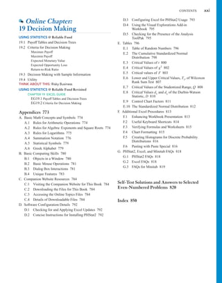 CONTENTS xxi
D.3 Configuring Excel for PHStat2 Usage 793
D.4 Using the Visual Explorations Add-in
Workbook 795
D.5 Checking for the Presence of the Analysis
ToolPak 795
E. Tables 796
E.1 Table of Random Numbers 796
E.2 The Cumulative Standardized Normal
Distribution 798
E.3 Critical Values of t 800
E.4 Critical Values of 802
E.5 Critical values of F 803
E.6 Lower and Upper Critical Values, T1, of Wilcoxon
Rank Sum Test 807
E.7 Critical Values of the Studentized Range, Q 808
E.8 Critical Values dL and du of the Durbin-Watson
Statistic, D 810
E.9 Control Chart Factors 811
E.10 The Standardized Normal Distribution 812
F. Additional Excel Procedures 813
F.1 Enhancing Workbook Presentation 813
F.2 Useful Keyboard Shortcuts 814
F.3 Verifying Formulas and Worksheets 815
F.4 Chart Formatting 815
F.5 Creating Histograms for Discrete Probability
Distributions 816
F.6 Pasting with Paste Special 816
G. PHStat2, Excel, and Minitab FAQs 818
G.1 PHStat2 FAQs 818
G.2 Excel FAQs 818
G.3 FAQs for Minitab 819
Self-Test Solutions and Answers to Selected
Even-Numbered Problems 820
Index 850
x2
Online Chapter:
19 Decision Making
USING STATISTICS @ Reliable Fund
19.1 Payoff Tables and Decision Trees
19.2 Criteria for Decision Making
Maximax Payoff
Maximin Payoff
Expected Monetary Value
Expected Opportunity Loss
Return-to-Risk Ratio
19.3 Decision Making with Sample Information
19.4 Utility
THINK ABOUT THIS: Risky Business
USING STATISTICS @ Reliable Fund Revisited
CHAPTER 19 EXCEL GUIDE
EG19.1 Payoff Tables and Decision Trees
EG19.2 Criteria for Decision Making
Appendices 773
A. Basic Math Concepts and Symbols 774
A.1 Rules for Arithmetic Operations 774
A.2 Rules for Algebra: Exponents and Square Roots 774
A.3 Rules for Logarithms 775
A.4 Summation Notation 776
A.5 Statistical Symbols 779
A.6 Greek Alphabet 779
B. Basic Computing Skills 780
B.1 Objects in a Window 780
B.2 Basic Mouse Operations 781
B.3 Dialog Box Interactions 781
B.4 Unique Features 783
C. Companion Website Resources 784
C.1 Visiting the Companion Website for This Book 784
C.2 Downloading the Files for This Book 784
C.3 Accessing the Online Topics Files 784
C.4 Details of Downloadable Files 784
D. Software Configuration Details 792
D.1 Checking for and Applying Excel Updates 792
D.2 Concise Instructions for Installing PHStat2 792
 