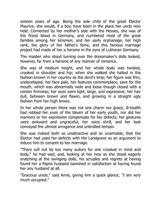 sixteen years of age. Being the sole child of the great Elector
Maurice, she would, if a boy, have been in the place her uncle now
held. Connected by her mother's side with the Hesses, she was of
the finest blood in Germany, and numbered most of the great
families among her kinsmen; and her early orphanage, her high
rank, the glory of her father's fame, and this famous marriage
project had made of her a heroine in the eyes of Lutheran Germany.
The maiden who stood turning over the dressmaker's dolls looked,
however, far from a heroine of any manner of romance.
She was of medium height, and her whole body was twisted,
crooked in shoulder and hip; when she walked she halted in the
fashion known in her country as the devil's limp; her figure was thin,
undeveloped; her face pale, her features commonplace, save for the
mouth, which was abnormally wide and loose though closed with a
certain firmness; her eyes were light, large, and expressive; her hair
dull, between brown and flaxen, and growing in a straight ugly
fashion from her high brows.
In her whole person there was not one charm nor grace, ill-health
had robbed her even of the bloom of her early youth, nor did her
manners or her expression compensate for her defects; her gestures
were awkward and ungraceful, her voice shrill, and her look
conveyed the utmost arrogance and unbridled temper.
She was indeed both so unattractive and so unamiable, that the
Elector had used her defects with the Landgrave as an argument to
induce him to consent to her marriage.
"There will not be too many suitors for one crooked in mind and
body," he had said, and, looking at her now as she stood eagerly
snatching at the swinging dolls, his scruples and regrets at having
found her a Papist husband banished in satisfaction at having found
her any husband at all.
"Gracious uncle," said Anne, giving him a quick glance, "I am very
much occupied."
 