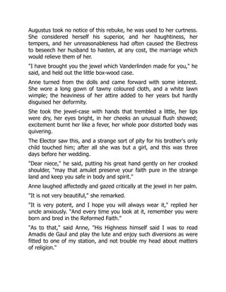 Augustus took no notice of this rebuke, he was used to her curtness.
She considered herself his superior, and her haughtiness, her
tempers, and her unreasonableness had often caused the Electress
to beseech her husband to hasten, at any cost, the marriage which
would relieve them of her.
"I have brought you the jewel which Vanderlinden made for you," he
said, and held out the little box-wood case.
Anne turned from the dolls and came forward with some interest.
She wore a long gown of tawny coloured cloth, and a white lawn
wimple; the heaviness of her attire added to her years but hardly
disguised her deformity.
She took the jewel-case with hands that trembled a little, her lips
were dry, her eyes bright, in her cheeks an unusual flush showed;
excitement burnt her like a fever, her whole poor distorted body was
quivering.
The Elector saw this, and a strange sort of pity for his brother's only
child touched him; after all she was but a girl, and this was three
days before her wedding.
"Dear niece," he said, putting his great hand gently on her crooked
shoulder, "may that amulet preserve your faith pure in the strange
land and keep you safe in body and spirit."
Anne laughed affectedly and gazed critically at the jewel in her palm.
"It is not very beautiful," she remarked.
"It is very potent, and I hope you will always wear it," replied her
uncle anxiously. "And every time you look at it, remember you were
born and bred in the Reformed Faith."
"As to that," said Anne, "His Highness himself said I was to read
Amadis de Gaul and play the lute and enjoy such diversions as were
fitted to one of my station, and not trouble my head about matters
of religion."
 