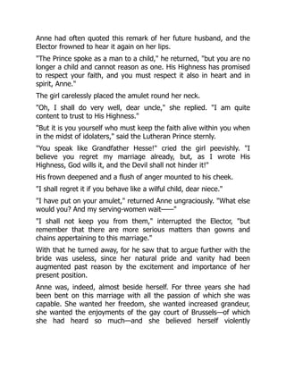 Anne had often quoted this remark of her future husband, and the
Elector frowned to hear it again on her lips.
"The Prince spoke as a man to a child," he returned, "but you are no
longer a child and cannot reason as one. His Highness has promised
to respect your faith, and you must respect it also in heart and in
spirit, Anne."
The girl carelessly placed the amulet round her neck.
"Oh, I shall do very well, dear uncle," she replied. "I am quite
content to trust to His Highness."
"But it is you yourself who must keep the faith alive within you when
in the midst of idolaters," said the Lutheran Prince sternly.
"You speak like Grandfather Hesse!" cried the girl peevishly. "I
believe you regret my marriage already, but, as I wrote His
Highness, God wills it, and the Devil shall not hinder it!"
His frown deepened and a flush of anger mounted to his cheek.
"I shall regret it if you behave like a wilful child, dear niece."
"I have put on your amulet," returned Anne ungraciously. "What else
would you? And my serving-women wait——"
"I shall not keep you from them," interrupted the Elector, "but
remember that there are more serious matters than gowns and
chains appertaining to this marriage."
With that he turned away, for he saw that to argue further with the
bride was useless, since her natural pride and vanity had been
augmented past reason by the excitement and importance of her
present position.
Anne was, indeed, almost beside herself. For three years she had
been bent on this marriage with all the passion of which she was
capable. She wanted her freedom, she wanted increased grandeur,
she wanted the enjoyments of the gay court of Brussels—of which
she had heard so much—and she believed herself violently
 