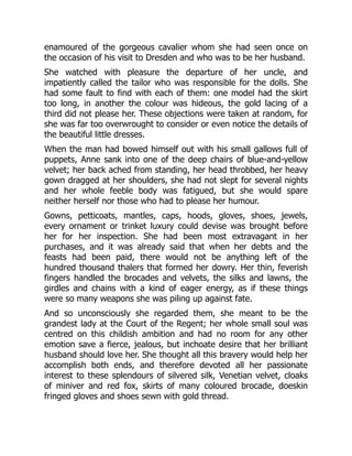 enamoured of the gorgeous cavalier whom she had seen once on
the occasion of his visit to Dresden and who was to be her husband.
She watched with pleasure the departure of her uncle, and
impatiently called the tailor who was responsible for the dolls. She
had some fault to find with each of them: one model had the skirt
too long, in another the colour was hideous, the gold lacing of a
third did not please her. These objections were taken at random, for
she was far too overwrought to consider or even notice the details of
the beautiful little dresses.
When the man had bowed himself out with his small gallows full of
puppets, Anne sank into one of the deep chairs of blue-and-yellow
velvet; her back ached from standing, her head throbbed, her heavy
gown dragged at her shoulders, she had not slept for several nights
and her whole feeble body was fatigued, but she would spare
neither herself nor those who had to please her humour.
Gowns, petticoats, mantles, caps, hoods, gloves, shoes, jewels,
every ornament or trinket luxury could devise was brought before
her for her inspection. She had been most extravagant in her
purchases, and it was already said that when her debts and the
feasts had been paid, there would not be anything left of the
hundred thousand thalers that formed her dowry. Her thin, feverish
fingers handled the brocades and velvets, the silks and lawns, the
girdles and chains with a kind of eager energy, as if these things
were so many weapons she was piling up against fate.
And so unconsciously she regarded them, she meant to be the
grandest lady at the Court of the Regent; her whole small soul was
centred on this childish ambition and had no room for any other
emotion save a fierce, jealous, but inchoate desire that her brilliant
husband should love her. She thought all this bravery would help her
accomplish both ends, and therefore devoted all her passionate
interest to these splendours of silvered silk, Venetian velvet, cloaks
of miniver and red fox, skirts of many coloured brocade, doeskin
fringed gloves and shoes sewn with gold thread.
 