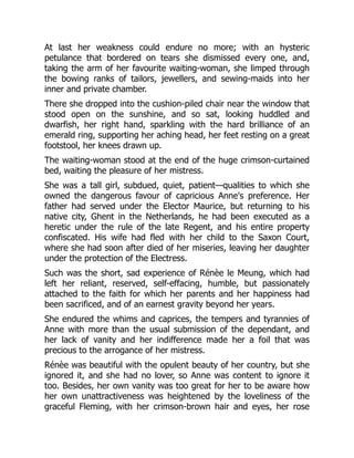 At last her weakness could endure no more; with an hysteric
petulance that bordered on tears she dismissed every one, and,
taking the arm of her favourite waiting-woman, she limped through
the bowing ranks of tailors, jewellers, and sewing-maids into her
inner and private chamber.
There she dropped into the cushion-piled chair near the window that
stood open on the sunshine, and so sat, looking huddled and
dwarfish, her right hand, sparkling with the hard brilliance of an
emerald ring, supporting her aching head, her feet resting on a great
footstool, her knees drawn up.
The waiting-woman stood at the end of the huge crimson-curtained
bed, waiting the pleasure of her mistress.
She was a tall girl, subdued, quiet, patient—qualities to which she
owned the dangerous favour of capricious Anne's preference. Her
father had served under the Elector Maurice, but returning to his
native city, Ghent in the Netherlands, he had been executed as a
heretic under the rule of the late Regent, and his entire property
confiscated. His wife had fled with her child to the Saxon Court,
where she had soon after died of her miseries, leaving her daughter
under the protection of the Electress.
Such was the short, sad experience of Rénèe le Meung, which had
left her reliant, reserved, self-effacing, humble, but passionately
attached to the faith for which her parents and her happiness had
been sacrificed, and of an earnest gravity beyond her years.
She endured the whims and caprices, the tempers and tyrannies of
Anne with more than the usual submission of the dependant, and
her lack of vanity and her indifference made her a foil that was
precious to the arrogance of her mistress.
Rénèe was beautiful with the opulent beauty of her country, but she
ignored it, and she had no lover, so Anne was content to ignore it
too. Besides, her own vanity was too great for her to be aware how
her own unattractiveness was heightened by the loveliness of the
graceful Fleming, with her crimson-brown hair and eyes, her rose
 