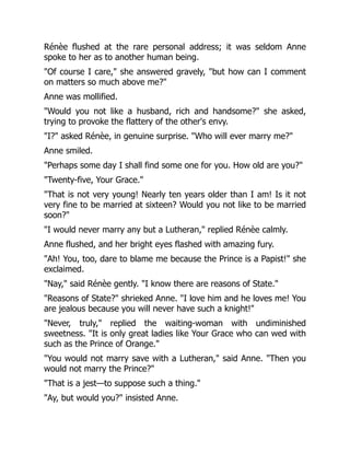 Rénèe flushed at the rare personal address; it was seldom Anne
spoke to her as to another human being.
"Of course I care," she answered gravely, "but how can I comment
on matters so much above me?"
Anne was mollified.
"Would you not like a husband, rich and handsome?" she asked,
trying to provoke the flattery of the other's envy.
"I?" asked Rénèe, in genuine surprise. "Who will ever marry me?"
Anne smiled.
"Perhaps some day I shall find some one for you. How old are you?"
"Twenty-five, Your Grace."
"That is not very young! Nearly ten years older than I am! Is it not
very fine to be married at sixteen? Would you not like to be married
soon?"
"I would never marry any but a Lutheran," replied Rénèe calmly.
Anne flushed, and her bright eyes flashed with amazing fury.
"Ah! You, too, dare to blame me because the Prince is a Papist!" she
exclaimed.
"Nay," said Rénèe gently. "I know there are reasons of State."
"Reasons of State?" shrieked Anne. "I love him and he loves me! You
are jealous because you will never have such a knight!"
"Never, truly," replied the waiting-woman with undiminished
sweetness. "It is only great ladies like Your Grace who can wed with
such as the Prince of Orange."
"You would not marry save with a Lutheran," said Anne. "Then you
would not marry the Prince?"
"That is a jest—to suppose such a thing."
"Ay, but would you?" insisted Anne.
 