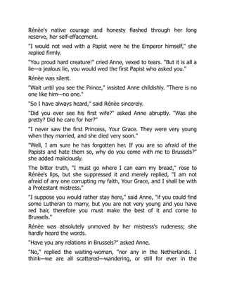 Rénèe's native courage and honesty flashed through her long
reserve, her self-effacement.
"I would not wed with a Papist were he the Emperor himself," she
replied firmly.
"You proud hard creature!" cried Anne, vexed to tears. "But it is all a
lie—a jealous lie, you would wed the first Papist who asked you."
Rénèe was silent.
"Wait until you see the Prince," insisted Anne childishly. "There is no
one like him—no one."
"So I have always heard," said Rénèe sincerely.
"Did you ever see his first wife?" asked Anne abruptly. "Was she
pretty? Did he care for her?"
"I never saw the first Princess, Your Grace. They were very young
when they married, and she died very soon."
"Well, I am sure he has forgotten her. If you are so afraid of the
Papists and hate them so, why do you come with me to Brussels?"
she added maliciously.
The bitter truth, "I must go where I can earn my bread," rose to
Rénèe's lips, but she suppressed it and merely replied, "I am not
afraid of any one corrupting my faith, Your Grace, and I shall be with
a Protestant mistress."
"I suppose you would rather stay here," said Anne, "if you could find
some Lutheran to marry, but you are not very young and you have
red hair, therefore you must make the best of it and come to
Brussels."
Rénèe was absolutely unmoved by her mistress's rudeness; she
hardly heard the words.
"Have you any relations in Brussels?" asked Anne.
"No," replied the waiting-woman, "nor any in the Netherlands. I
think—we are all scattered—wandering, or still for ever in the
 