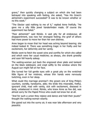 grave;" then quickly changing a subject on which she had been
betrayed into speaking with feeling, she asked, "Has His Grace's
alchemist's experiment succeeded? It was to be known whether or
no this week."
"The Elector said nothing to me of it," replied Anne fretfully. "He
gave me a silly little jewel Vanderlinden made. Of course the
experiment has failed."
"Poor alchemist!" said Rénèe. A vast pity for all endeavour, all
disappointment, was now her strongest feeling; the grief of others
had more power to move her than her own distress.
Anne began to moan that her head was aching beyond bearing; she
indeed looked ill. There was something tragic in her frailty and her
excitement, her deformity and her vanity.
Rénèe went to fetch the sweet wine and comfits for which she called
and which were her usual medicine; as always, she drank greedily
and soon fell heavily asleep.
The waiting-woman put back the engraved silver plate and tankard
on the black sideboard, and crept softly to the window where the
August sun might fall on her face.
She turned her full gentle eyes with a great pity on the wretched
little figure of her mistress, whose thin hands were nervously
twitching, even in her sleep.
What could this marriage promise?—the groom one of King Philip's
courtiers, worldly, handsome, able; the bride this miserable, fretful,
ignorant child, mad with vanity, sick with excitement, diseased in
body, unbalanced in mind. Rénèe, who knew Anne as few did, was
almost sorry for the Papist Prince who could not know her at all.
"And for such a union they rejoice and dance and hold their jousts!"
thought the waiting-woman wearily.
She gazed out into the sunny air, it was near late afternoon and very
peaceful.
 