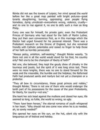 Rénèe did not see the towers of Leipsic; her mind spread the world
before her like a great map painted with bright pictures—great
tyrants slaughtering, burning, oppressing; poor people flying
homeless, dying unnoticed—everywhere wrong, violence, cruelty—
and no one to rise against it, no one to defy such a man as King
Philip.
Every one was for himself, his private gain; even the Protestant
Princes of Germany who had stood for the faith of Martin Luther,
they put their own convenience first, as in this marriage which the
Elector had urged forward for his personal interest. There was a
Protestant monarch on the throne of England, but she remained
friendly with Catholic potentates and raised no finger to help those
of her faith so horribly persecuted.
"Always policy, ambition, self-seeking," thought Rénèe wearily. "Is
there not one in all the world would stand for his God, his country
only? Not one to be the champion of liberty of faith?"
Not one, she believed; they kept the gaudy show of chivalry in the
tourneys and jousts, but the spirit of it was long since lost. There
were no more knights, there was no one to stand forward for the
weak and the miserable, the humble and the helpless; the Reformed
Faith had produced saints and martyrs but not yet a champion or a
protector.
"They all bow to circumstance, these great princes and nobles,"
thought Rénèe; "there is not one of them who would endanger the
tenth part of his possessions for the cause of the poor Protestants,
for liberty, for country—not one."
She leant her sick head against the mullions and closed her eyes; life
seemed so long, so futile, the world so wrong, so ugly.
"There have been heroes," the eternal romance of youth whispered
in her heart. "Why should not one come now when he is so needed,
ah, so sorely needed?"
She opened her eyes on the sun, on the hot, silent city with the
languorous air of festival and holiday.
 