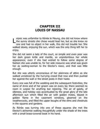 L
CHAPTER III
LOUIS OF NASSAU
eipsic was unfamiliar to Rénèe le Meung, she did not know where
the sunny streets she chose would lead her, but as she knew no
one and had no object in her walk, this did not trouble her. She
walked slowly, enjoying the sun, which was the only thing left her to
enjoy.
She did not seem a lady of the court, so simple and even poor was
her dark green kirtle and mantle, so unpretentious her whole
appearance; even if she had wished to follow some degree of
fashion she was unable to, for her sole resource was what was given
her as waiting-woman to the Elector's niece, and that was little
enough.
But she was utterly unconscious of her plainness of attire as she
walked unnoticed by the hurrying crowd that now and then pushed
her against the wall or the street posts in their haste.
Every one was full of the wedding and the subsequent festivities; the
name of Anne and of her groom was on every lip; there seemed no
room in Leipsic for anything but rejoicing. The air of gaiety, of
idleness, and holiday was accentuated by the great glory of the late
afternoon sun which filled the air with golden motes, blazed in
golden flame in the casement windows, gleamed on the
weathercocks, and filled the upper boughs of the elms and chestnuts
in the squares and gardens.
As Rénèe was turning into one of these squares she met the
Elector's alchemist walking thoughtfully under the shade of the trees
with a small brass-covered book in his hand.
 