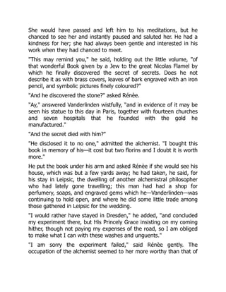 She would have passed and left him to his meditations, but he
chanced to see her and instantly paused and saluted her. He had a
kindness for her; she had always been gentle and interested in his
work when they had chanced to meet.
"This may remind you," he said, holding out the little volume, "of
that wonderful Book given by a Jew to the great Nicolas Flamel by
which he finally discovered the secret of secrets. Does he not
describe it as with brass covers, leaves of bark engraved with an iron
pencil, and symbolic pictures finely coloured?"
"And he discovered the stone?" asked Rénèe.
"Ay," answered Vanderlinden wistfully, "and in evidence of it may be
seen his statue to this day in Paris, together with fourteen churches
and seven hospitals that he founded with the gold he
manufactured."
"And the secret died with him?"
"He disclosed it to no one," admitted the alchemist. "I bought this
book in memory of his—it cost but two florins and I doubt it is worth
more."
He put the book under his arm and asked Rénèe if she would see his
house, which was but a few yards away; he had taken, he said, for
his stay in Leipsic, the dwelling of another alchemistral philosopher
who had lately gone travelling; this man had had a shop for
perfumery, soaps, and engraved gems which he—Vanderlinden—was
continuing to hold open, and where he did some little trade among
those gathered in Leipsic for the wedding.
"I would rather have stayed in Dresden," he added, "and concluded
my experiment there, but His Princely Grace insisting on my coming
hither, though not paying my expenses of the road, so I am obliged
to make what I can with these washes and unguents."
"I am sorry the experiment failed," said Rénèe gently. The
occupation of the alchemist seemed to her more worthy than that of
 