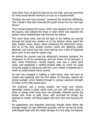 most other men; at least he had set his aim high, and was searching
for what would benefit mankind as much as it would himself.
"Perhaps the next may succeed," answered the alchemist diffidently,
"but I doubt if God hath reserved this great honour for me—this high
favour."
They turned towards the house, which was situated at the corner of
the square, and entered the shop—a room which was opposite the
parlour where Vanderlinden had received the Elector.
This room faced west, and the full light of the setting sun poured
through the broad low window on to the shelves where stood the
pots, bottles, cases, boxes, vases containing the alchemist's wares,
and on to the long smooth counter where the glittering scales
gleamed, and where two men were leaning over a tray of engraved
gems such as are used for signet rings.
He behind the counter was the alchemist's foremost assistant, the
companion of all his wanderings, and the sharer of his fortunes—a
lean, silent Frenchman, named Duprès, who was a noted spirit
raiser, and possessed a mother-of-pearl table on which he could
bring the angels to discourse with him, and a tablet of polished jet in
which he could foresee future events.
He was now engaged in holding a violet stone, clear and pure as
crystal and engraved with the first labour of Hercules, against the
strong sunlight, which flashed through it, giving a glorious strength
of colour to the little square gem.
The customer was a young cavalier, not much over twenty,
splendidly vested in black velvet cross cut over stiff white satin; a
cloak of orange cloth hung from one shoulder, fastened across the
breast with cords of gold, three ruffs encircled his throat, the
topmost or master ruff being edged with silver lace and touching his
ears.
His appearance was singularly charming; though rather below the
average height, he was extremely graceful, and he carried his small,
well-shaped head with the noble carriage of a fine stag; his features
 