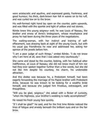 were aristocratic and aquiline, and expressed gaiety, frankness, and
good humour; his thick, dark-brown hair fell in waves on to his ruff,
and was curled low on to the brow.
His well-formed right hand lay open on the counter, palm upwards,
and was filled with the sparkle and light of yellow and red stones.
Rénèe knew this young seigneur well; he was Louis of Nassau, the
brother and envoy of Anne's bridegroom, whose mouthpiece and
proxy he had been during the three years of the negotiations.
The waiting-woman, with her instinct and training of self-
effacement, was drawing back at sight of the young Count, but with
his usual gay friendliness he rose and addressed her, asking her
opinion of the jewels before him.
"I am a poor judge of such things," smiled Rénèe. "I do not know
why I am here at all, save that I was asked very courteously."
She came and stood by the counter, looking, with her habitual utter
indifference, at Louis of Nassau; she did not know much of him nor
had they ever spoken together further than a few words, but she did
not like him despite his courtesy, his charm, his undeniable
attraction.
And this dislike was because he, a Protestant himself, had been
eagerly forwarding the marriage of his Papist brother with Protestant
Anne, because he was known to be looking for a wealthy bride
himself, and because she judged him frivolous, extravagant, and
thoughtless.
"Will you be glad, seigneur," she asked with a flicker of curiosity,
"when His Highness, your brother's wedding is really accomplished?"
He raised his fresh young face quickly.
"If I shall be glad?" he said, and for the first time Rénèe noticed the
lines of fatigue and anxiety beneath the brilliant eyes and on the fair
brow.
 