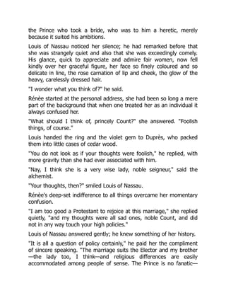 the Prince who took a bride, who was to him a heretic, merely
because it suited his ambitions.
Louis of Nassau noticed her silence; he had remarked before that
she was strangely quiet and also that she was exceedingly comely.
His glance, quick to appreciate and admire fair women, now fell
kindly over her graceful figure, her face so finely coloured and so
delicate in line, the rose carnation of lip and cheek, the glow of the
heavy, carelessly dressed hair.
"I wonder what you think of?" he said.
Rénèe started at the personal address, she had been so long a mere
part of the background that when one treated her as an individual it
always confused her.
"What should I think of, princely Count?" she answered. "Foolish
things, of course."
Louis handed the ring and the violet gem to Duprès, who packed
them into little cases of cedar wood.
"You do not look as if your thoughts were foolish," he replied, with
more gravity than she had ever associated with him.
"Nay, I think she is a very wise lady, noble seigneur," said the
alchemist.
"Your thoughts, then?" smiled Louis of Nassau.
Rénèe's deep-set indifference to all things overcame her momentary
confusion.
"I am too good a Protestant to rejoice at this marriage," she replied
quietly, "and my thoughts were all sad ones, noble Count, and did
not in any way touch your high policies."
Louis of Nassau answered gently; he knew something of her history.
"It is all a question of policy certainly," he paid her the compliment
of sincere speaking. "The marriage suits the Elector and my brother
—the lady too, I think—and religious differences are easily
accommodated among people of sense. The Prince is no fanatic—
 