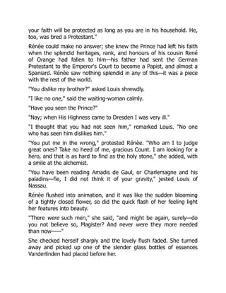 your faith will be protected as long as you are in his household. He,
too, was bred a Protestant."
Rénèe could make no answer; she knew the Prince had left his faith
when the splendid heritages, rank, and honours of his cousin René
of Orange had fallen to him—his father had sent the German
Protestant to the Emperor's Court to become a Papist, and almost a
Spaniard. Rénèe saw nothing splendid in any of this—it was a piece
with the rest of the world.
"You dislike my brother?" asked Louis shrewdly.
"I like no one," said the waiting-woman calmly.
"Have you seen the Prince?"
"Nay; when His Highness came to Dresden I was very ill."
"I thought that you had not seen him," remarked Louis. "No one
who has seen him dislikes him."
"You put me in the wrong," protested Rénèe. "Who am I to judge
great ones? Take no heed of me, gracious Count. I am looking for a
hero, and that is as hard to find as the holy stone," she added, with
a smile at the alchemist.
"You have been reading Amadis de Gaul, or Charlemagne and his
paladins—fie, I did not think it of your gravity," jested Louis of
Nassau.
Rénèe flushed into animation, and it was like the sudden blooming
of a tightly closed flower, so did the quick flash of her feeling light
her features into beauty.
"There were such men," she said, "and might be again, surely—do
you not believe so, Magister? And never were they more needed
than now——"
She checked herself sharply and the lovely flush faded. She turned
away and picked up one of the slender glass bottles of essences
Vanderlinden had placed before her.
 