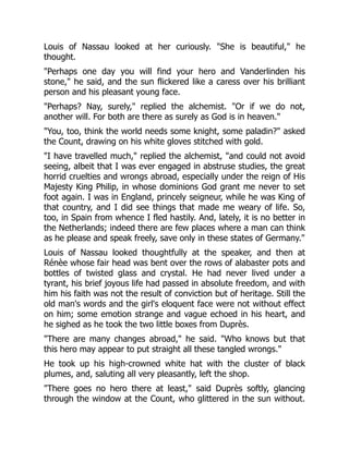 Louis of Nassau looked at her curiously. "She is beautiful," he
thought.
"Perhaps one day you will find your hero and Vanderlinden his
stone," he said, and the sun flickered like a caress over his brilliant
person and his pleasant young face.
"Perhaps? Nay, surely," replied the alchemist. "Or if we do not,
another will. For both are there as surely as God is in heaven."
"You, too, think the world needs some knight, some paladin?" asked
the Count, drawing on his white gloves stitched with gold.
"I have travelled much," replied the alchemist, "and could not avoid
seeing, albeit that I was ever engaged in abstruse studies, the great
horrid cruelties and wrongs abroad, especially under the reign of His
Majesty King Philip, in whose dominions God grant me never to set
foot again. I was in England, princely seigneur, while he was King of
that country, and I did see things that made me weary of life. So,
too, in Spain from whence I fled hastily. And, lately, it is no better in
the Netherlands; indeed there are few places where a man can think
as he please and speak freely, save only in these states of Germany."
Louis of Nassau looked thoughtfully at the speaker, and then at
Rénèe whose fair head was bent over the rows of alabaster pots and
bottles of twisted glass and crystal. He had never lived under a
tyrant, his brief joyous life had passed in absolute freedom, and with
him his faith was not the result of conviction but of heritage. Still the
old man's words and the girl's eloquent face were not without effect
on him; some emotion strange and vague echoed in his heart, and
he sighed as he took the two little boxes from Duprès.
"There are many changes abroad," he said. "Who knows but that
this hero may appear to put straight all these tangled wrongs."
He took up his high-crowned white hat with the cluster of black
plumes, and, saluting all very pleasantly, left the shop.
"There goes no hero there at least," said Duprès softly, glancing
through the window at the Count, who glittered in the sun without.
 