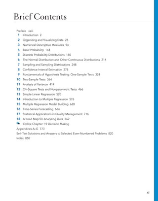 Brief Contents
Preface xxiii
1 Introduction 2
2 Organizing and Visualizing Data 26
3 Numerical Descriptive Measures 94
4 Basic Probability 144
5 Discrete Probability Distributions 180
6 The Normal Distribution and Other Continuous Distributions 216
7 Sampling and Sampling Distributions 248
8 Confidence Interval Estimation 278
9 Fundamentals of Hypothesis Testing: One-Sample Tests 324
10 Two-Sample Tests 364
11 Analysis of Variance 414
12 Chi-Square Tests and Nonparametric Tests 466
13 Simple Linear Regression 520
14 Introduction to Multiple Regression 576
15 Multiple Regression Model Building 628
16 Time-Series Forecasting 664
17 Statistical Applications in Quality Management 716
18 A Road Map for Analyzing Data 762
Online Chapter: 19 Decision Making
Appendices A–G 773
Self-Test Solutions and Answers to Selected Even-Numbered Problems 820
Index 850
xi
 