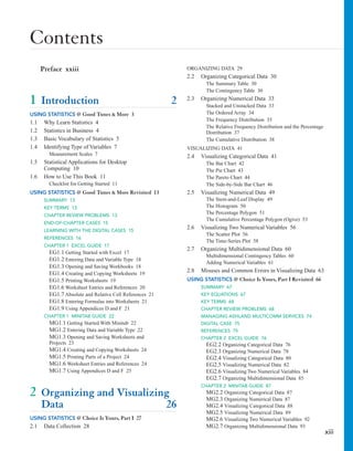 Contents
xiii
Preface xxiii
1 Introduction 2
USING STATISTICS @ Good Tunes & More 3
1.1 Why Learn Statistics 4
1.2 Statistics in Business 4
1.3 Basic Vocabulary of Statistics 5
1.4 Identifying Type of Variables 7
Measurement Scales 7
1.5 Statistical Applications for Desktop
Computing 10
1.6 How to Use This Book 11
Checklist for Getting Started 11
USING STATISTICS @ Good Tunes & More Revisited 13
SUMMARY 13
KEY TERMS 13
CHAPTER REVIEW PROBLEMS 13
END-OF-CHAPTER CASES 15
LEARNING WITH THE DIGITAL CASES 15
REFERENCES 16
CHAPTER 1 EXCEL GUIDE 17
EG1.1 Getting Started with Excel 17
EG1.2 Entering Data and Variable Type 18
EG1.3 Opening and Saving Workbooks 18
EG1.4 Creating and Copying Worksheets 19
EG1.5 Printing Worksheets 19
EG1.6 Worksheet Entries and References 20
EG1.7 Absolute and Relative Cell References 21
EG1.8 Entering Formulas into Worksheets 21
EG1.9 Using Appendices D and F 21
CHAPTER 1 MINITAB GUIDE 22
MG1.1 Getting Started With Minitab 22
MG1.2 Entering Data and Variable Type 22
MG1.3 Opening and Saving Worksheets and
Projects 23
MG1.4 Creating and Copying Worksheets 24
MG1.5 Printing Parts of a Project 24
MG1.6 Worksheet Entries and References 24
MG1.7 Using Appendices D and F 25
2 Organizing and Visualizing
Data 26
USING STATISTICS @ Choice Is Yours, Part I 27
2.1 Data Collection 28
ORGANIZING DATA 29
2.2 Organizing Categorical Data 30
The Summary Table 30
The Contingency Table 30
2.3 Organizing Numerical Data 33
Stacked and Unstacked Data 33
The Ordered Array 34
The Frequency Distribution 35
The Relative Frequency Distribution and the Percentage
Distribution 37
The Cumulative Distribution 38
VISUALIZING DATA 41
2.4 Visualizing Categorical Data 41
The Bar Chart 42
The Pie Chart 43
The Pareto Chart 44
The Side-by-Side Bar Chart 46
2.5 Visualizing Numerical Data 49
The Stem-and-Leaf Display 49
The Histogram 50
The Percentage Polygon 51
The Cumulative Percentage Polygon (Ogive) 53
2.6 Visualizing Two Numerical Variables 56
The Scatter Plot 56
The Time-Series Plot 58
2.7 Organizing Multidimensional Data 60
Multidimensional Contingency Tables 60
Adding Numerical Variables 61
2.8 Misuses and Common Errors in Visualizing Data 63
USING STATISTICS @ Choice Is Yours, Part I Revisited 66
SUMMARY 67
KEY EQUATIONS 67
KEY TERMS 68
CHAPTER REVIEW PROBLEMS 68
MANAGING ASHLAND MULTICOMM SERVICES 74
DIGITAL CASE 75
REFERENCES 75
CHAPTER 2 EXCEL GUIDE 76
EG2.2 Organizing Categorical Data 76
EG2.3 Organizing Numerical Data 78
EG2.4 Visualizing Categorical Data 80
EG2.5 Visualizing Numerical Data 82
EG2.6 Visualizing Two Numerical Variables 84
EG2.7 Organizing Multidimensional Data 85
CHAPTER 2 MINITAB GUIDE 87
MG2.2 Organizing Categorical Data 87
MG2.3 Organizing Numerical Data 87
MG2.4 Visualizing Categorical Data 88
MG2.5 Visualizing Numerical Data 89
MG2.6 Visualizing Two Numerical Variables 92
MG2.7 Organizing Multidimensional Data 93
 