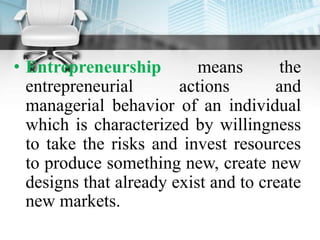 • Entrepreneurship means the
entrepreneurial actions and
managerial behavior of an individual
which is characterized by willingness
to take the risks and invest resources
to produce something new, create new
designs that already exist and to create
new markets.
 