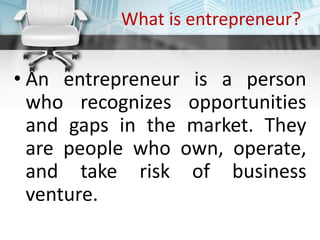 What is entrepreneur?
• An entrepreneur is a person
who recognizes opportunities
and gaps in the market. They
are people who own, operate,
and take risk of business
venture.
 