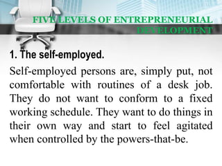 FIVE LEVELS OF ENTREPRENEURIAL
DEVELOPMENT
1. The self-employed.
Self-employed persons are, simply put, not
comfortable with routines of a desk job.
They do not want to conform to a fixed
working schedule. They want to do things in
their own way and start to feel agitated
when controlled by the powers-that-be.
 
