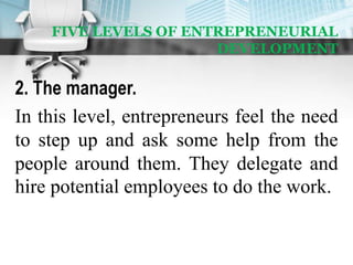 FIVE LEVELS OF ENTREPRENEURIAL
DEVELOPMENT
2. The manager.
In this level, entrepreneurs feel the need
to step up and ask some help from the
people around them. They delegate and
hire potential employees to do the work.
 