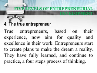 FIVE LEVELS OF ENTREPRENEURIAL
DEVELOPMENT
4. The true entrepreneur
True entrepreneurs, based on their
experience, now aim for quality and
excellence in their work. Entrepreneurs start
to create plans to make the dream a reality.
They have fully learned, and continue to
practice, a four steps process of thinking.
 