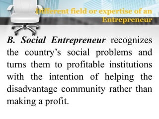 Different field or expertise of an
Entrepreneur
B. Social Entrepreneur recognizes
the country’s social problems and
turns them to profitable institutions
with the intention of helping the
disadvantage community rather than
making a profit.
 