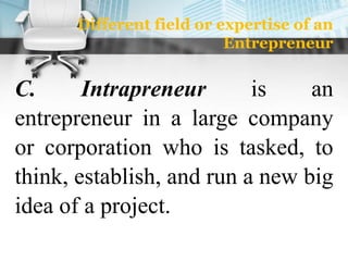 Different field or expertise of an
Entrepreneur
C. Intrapreneur is an
entrepreneur in a large company
or corporation who is tasked, to
think, establish, and run a new big
idea of a project.
 