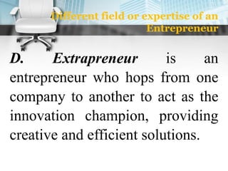 Different field or expertise of an
Entrepreneur
D. Extrapreneur is an
entrepreneur who hops from one
company to another to act as the
innovation champion, providing
creative and efficient solutions.
 