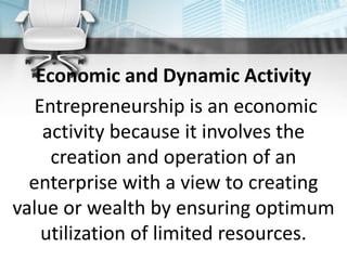 Economic and Dynamic Activity
Entrepreneurship is an economic
activity because it involves the
creation and operation of an
enterprise with a view to creating
value or wealth by ensuring optimum
utilization of limited resources.
 