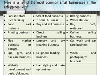  Sari-sari store  Street food business.  Baking business
 Rice retailing  Tutorial business  Water station
 Food cart
business.
 Buy and sell business.  Bar, Café,
restaurant
 Printing business.  Direct selling
business
 Online selling
business.
 Flea market
business or
tiangge.
 Laundry and dry
cleaning business
 Car wash and car
care business
 Spa, gym, and
nail care business
 Cellphone loading
business.
 Video and
photography
business
 Website
development and
design/blogging
 Hair styling and make
up business
Here is a list of the most common small businesses in the
Philippines.
 