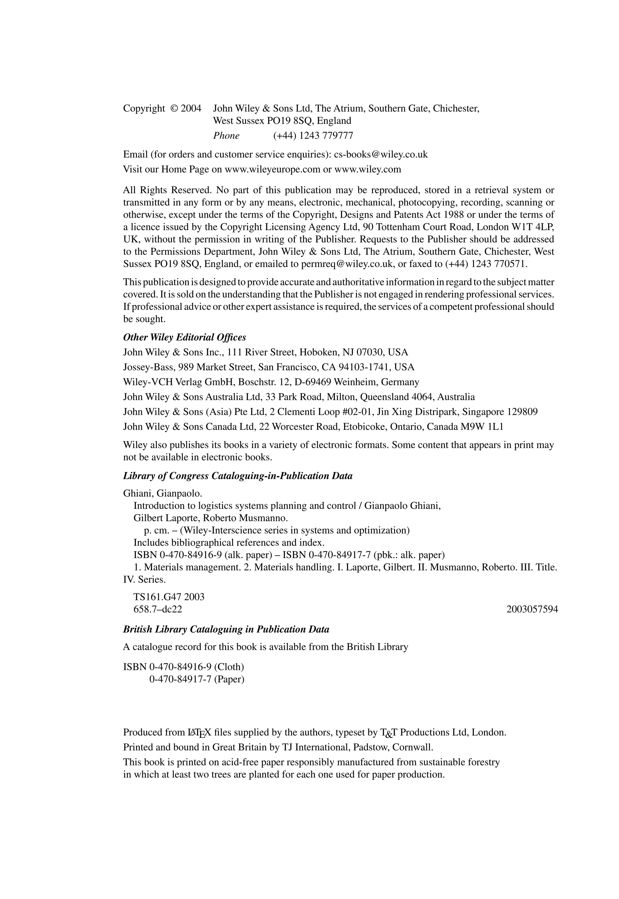Copyright © 2004 John Wiley & Sons Ltd, The Atrium, Southern Gate, Chichester,
West Sussex PO19 8SQ, England
Phone (+44) 1243 779777
Email (for orders and customer service enquiries): cs-books@wiley.co.uk
Visit our Home Page on www.wileyeurope.com or www.wiley.com
All Rights Reserved. No part of this publication may be reproduced, stored in a retrieval system or
transmitted in any form or by any means, electronic, mechanical, photocopying, recording, scanning or
otherwise, except under the terms of the Copyright, Designs and Patents Act 1988 or under the terms of
a licence issued by the Copyright Licensing Agency Ltd, 90 Tottenham Court Road, London W1T 4LP,
UK, without the permission in writing of the Publisher. Requests to the Publisher should be addressed
to the Permissions Department, John Wiley & Sons Ltd, The Atrium, Southern Gate, Chichester, West
Sussex PO19 8SQ, England, or emailed to permreq@wiley.co.uk, or faxed to (+44) 1243 770571.
Thispublicationisdesignedtoprovideaccurateandauthoritativeinformationinregardtothesubjectmatter
covered. It is sold on the understanding that the Publisher is not engaged in rendering professional services.
If professional advice or other expert assistance is required, the services of a competent professional should
be sought.
Other Wiley Editorial Ofﬁces
John Wiley & Sons Inc., 111 River Street, Hoboken, NJ 07030, USA
Jossey-Bass, 989 Market Street, San Francisco, CA 94103-1741, USA
Wiley-VCH Verlag GmbH, Boschstr. 12, D-69469 Weinheim, Germany
John Wiley & Sons Australia Ltd, 33 Park Road, Milton, Queensland 4064, Australia
John Wiley & Sons (Asia) Pte Ltd, 2 Clementi Loop #02-01, Jin Xing Distripark, Singapore 129809
John Wiley & Sons Canada Ltd, 22 Worcester Road, Etobicoke, Ontario, Canada M9W 1L1
Wiley also publishes its books in a variety of electronic formats. Some content that appears in print may
not be available in electronic books.
Library of Congress Cataloguing-in-Publication Data
Ghiani, Gianpaolo.
Introduction to logistics systems planning and control / Gianpaolo Ghiani,
Gilbert Laporte, Roberto Musmanno.
p. cm. – (Wiley-Interscience series in systems and optimization)
Includes bibliographical references and index.
ISBN 0-470-84916-9 (alk. paper) – ISBN 0-470-84917-7 (pbk.: alk. paper)
1. Materials management. 2. Materials handling. I. Laporte, Gilbert. II. Musmanno, Roberto. III. Title.
IV. Series.
TS161.G47 2003
658.7–dc22 2003057594
British Library Cataloguing in Publication Data
A catalogue record for this book is available from the British Library
ISBN 0-470-84916-9 (Cloth)
0-470-84917-7 (Paper)
Produced from L
ATEX ﬁles supplied by the authors, typeset by T&T Productions Ltd, London.
Printed and bound in Great Britain by TJ International, Padstow, Cornwall.
This book is printed on acid-free paper responsibly manufactured from sustainable forestry
in which at least two trees are planted for each one used for paper production.
 