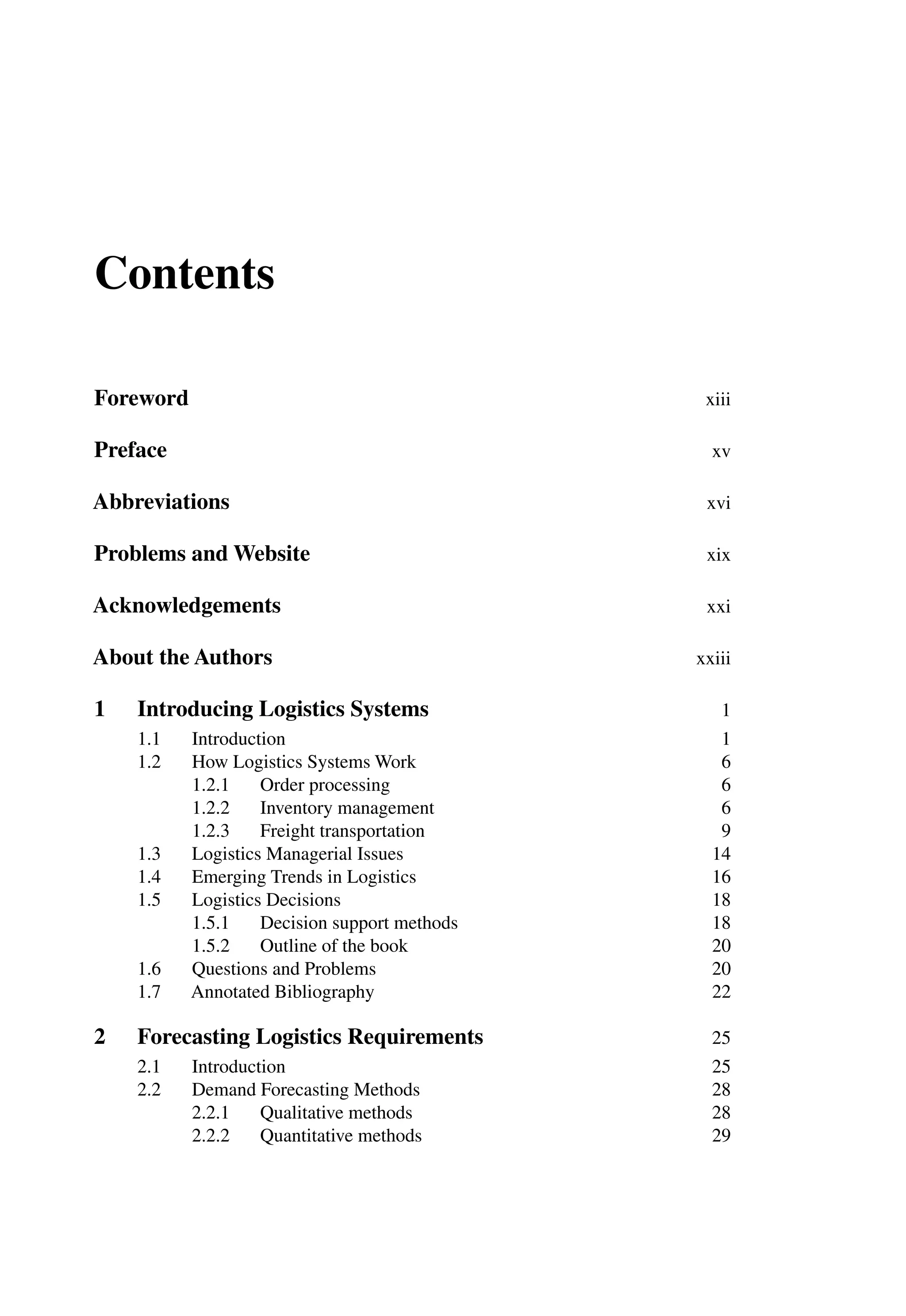 Contents
Foreword xiii
Preface xv
Abbreviations xvi
Problems and Website xix
Acknowledgements xxi
About the Authors xxiii
1 Introducing Logistics Systems 1
1.1 Introduction 1
1.2 How Logistics Systems Work 6
1.2.1 Order processing 6
1.2.2 Inventory management 6
1.2.3 Freight transportation 9
1.3 Logistics Managerial Issues 14
1.4 Emerging Trends in Logistics 16
1.5 Logistics Decisions 18
1.5.1 Decision support methods 18
1.5.2 Outline of the book 20
1.6 Questions and Problems 20
1.7 Annotated Bibliography 22
2 Forecasting Logistics Requirements 25
2.1 Introduction 25
2.2 Demand Forecasting Methods 28
2.2.1 Qualitative methods 28
2.2.2 Quantitative methods 29
 