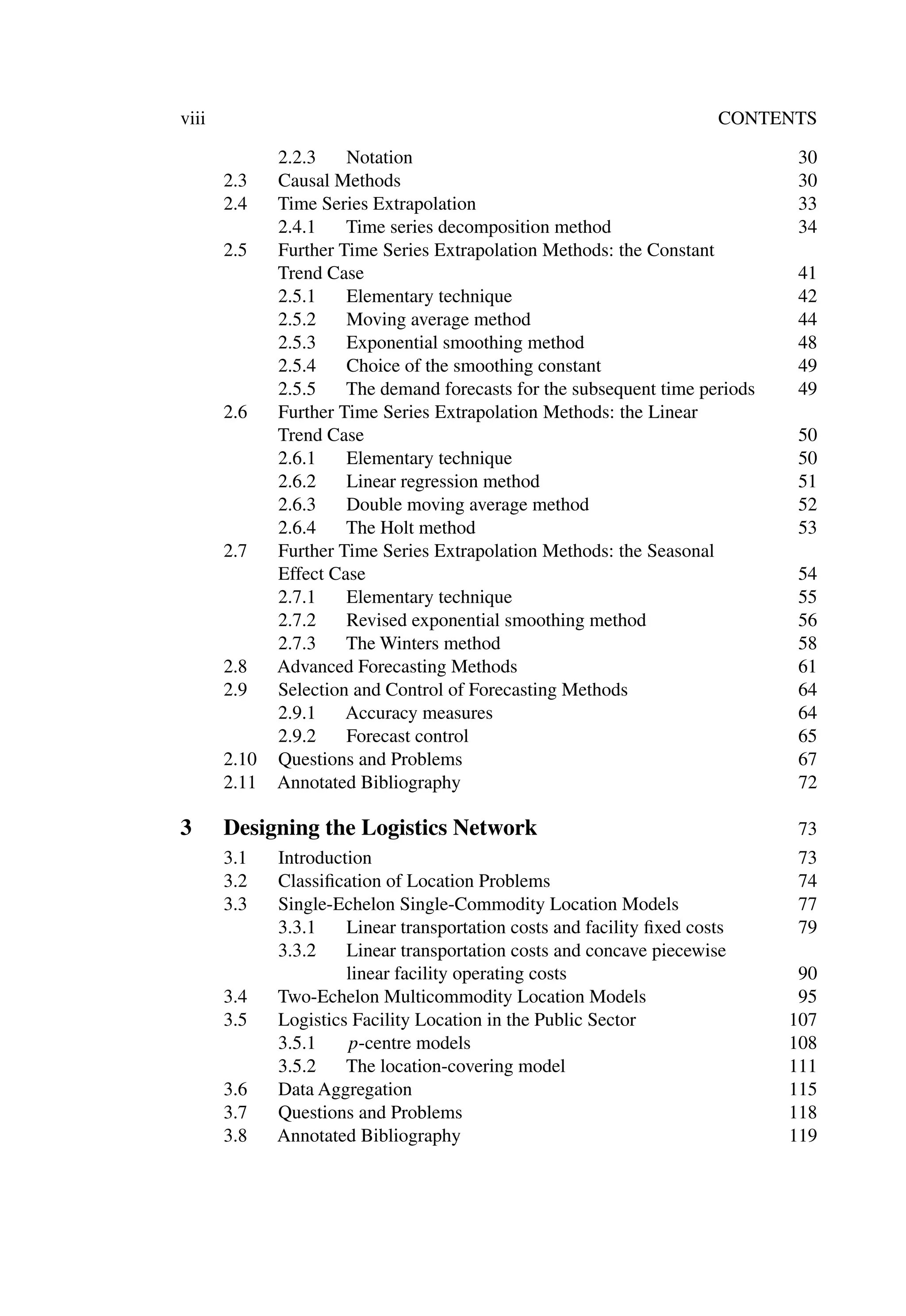viii CONTENTS
2.2.3 Notation 30
2.3 Causal Methods 30
2.4 Time Series Extrapolation 33
2.4.1 Time series decomposition method 34
2.5 Further Time Series Extrapolation Methods: the Constant
Trend Case 41
2.5.1 Elementary technique 42
2.5.2 Moving average method 44
2.5.3 Exponential smoothing method 48
2.5.4 Choice of the smoothing constant 49
2.5.5 The demand forecasts for the subsequent time periods 49
2.6 Further Time Series Extrapolation Methods: the Linear
Trend Case 50
2.6.1 Elementary technique 50
2.6.2 Linear regression method 51
2.6.3 Double moving average method 52
2.6.4 The Holt method 53
2.7 Further Time Series Extrapolation Methods: the Seasonal
Effect Case 54
2.7.1 Elementary technique 55
2.7.2 Revised exponential smoothing method 56
2.7.3 The Winters method 58
2.8 Advanced Forecasting Methods 61
2.9 Selection and Control of Forecasting Methods 64
2.9.1 Accuracy measures 64
2.9.2 Forecast control 65
2.10 Questions and Problems 67
2.11 Annotated Bibliography 72
3 Designing the Logistics Network 73
3.1 Introduction 73
3.2 Classiﬁcation of Location Problems 74
3.3 Single-Echelon Single-Commodity Location Models 77
3.3.1 Linear transportation costs and facility ﬁxed costs 79
3.3.2 Linear transportation costs and concave piecewise
linear facility operating costs 90
3.4 Two-Echelon Multicommodity Location Models 95
3.5 Logistics Facility Location in the Public Sector 107
3.5.1 p-centre models 108
3.5.2 The location-covering model 111
3.6 Data Aggregation 115
3.7 Questions and Problems 118
3.8 Annotated Bibliography 119
 