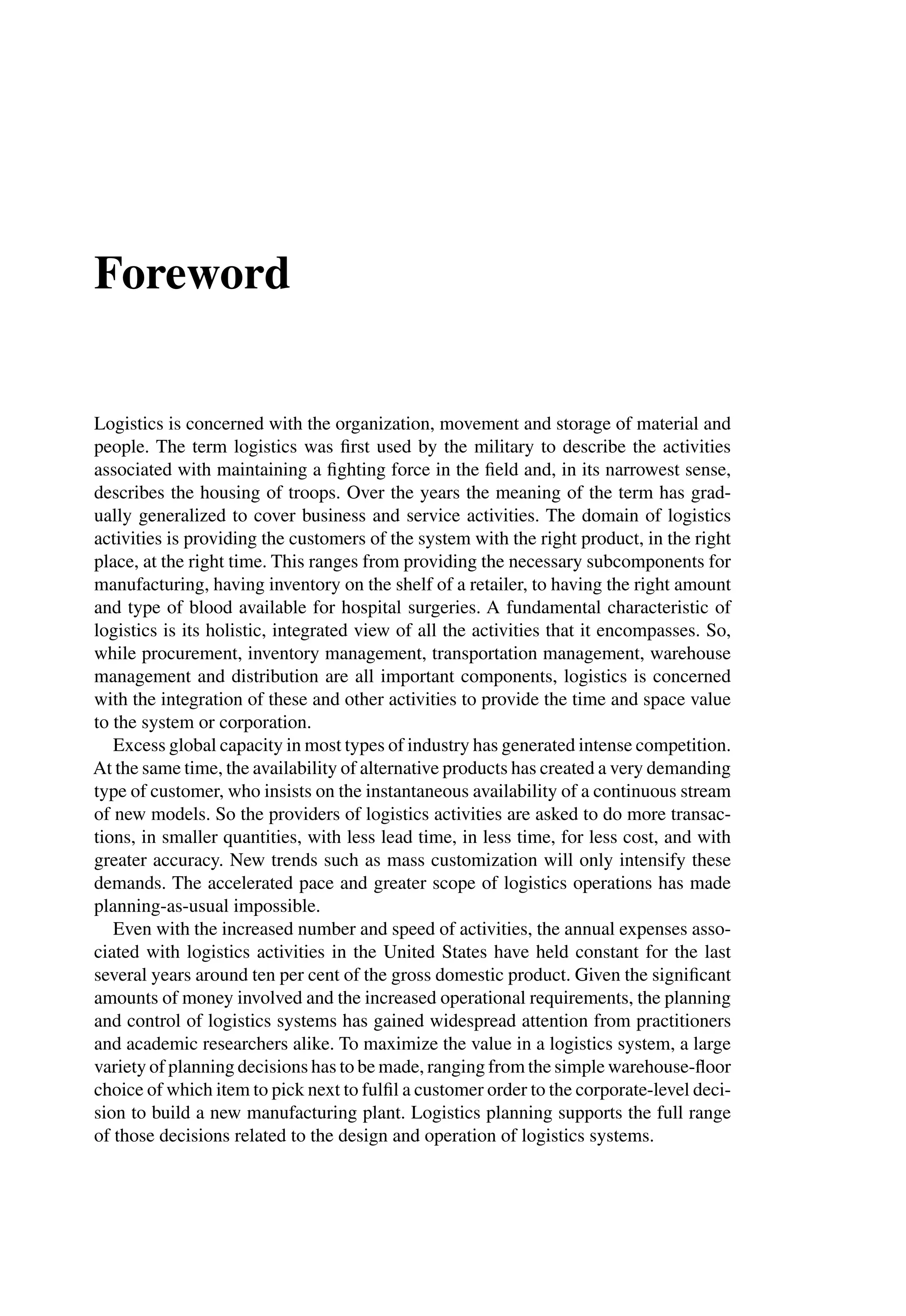 Foreword
Logistics is concerned with the organization, movement and storage of material and
people. The term logistics was ﬁrst used by the military to describe the activities
associated with maintaining a ﬁghting force in the ﬁeld and, in its narrowest sense,
describes the housing of troops. Over the years the meaning of the term has grad-
ually generalized to cover business and service activities. The domain of logistics
activities is providing the customers of the system with the right product, in the right
place, at the right time. This ranges from providing the necessary subcomponents for
manufacturing, having inventory on the shelf of a retailer, to having the right amount
and type of blood available for hospital surgeries. A fundamental characteristic of
logistics is its holistic, integrated view of all the activities that it encompasses. So,
while procurement, inventory management, transportation management, warehouse
management and distribution are all important components, logistics is concerned
with the integration of these and other activities to provide the time and space value
to the system or corporation.
Excess global capacity in most types of industry has generated intense competition.
At the same time, the availability of alternative products has created a very demanding
type of customer, who insists on the instantaneous availability of a continuous stream
of new models. So the providers of logistics activities are asked to do more transac-
tions, in smaller quantities, with less lead time, in less time, for less cost, and with
greater accuracy. New trends such as mass customization will only intensify these
demands. The accelerated pace and greater scope of logistics operations has made
planning-as-usual impossible.
Even with the increased number and speed of activities, the annual expenses asso-
ciated with logistics activities in the United States have held constant for the last
several years around ten per cent of the gross domestic product. Given the signiﬁcant
amounts of money involved and the increased operational requirements, the planning
and control of logistics systems has gained widespread attention from practitioners
and academic researchers alike. To maximize the value in a logistics system, a large
variety of planning decisions has to be made, ranging from the simple warehouse-ﬂoor
choice of which item to pick next to fulﬁl a customer order to the corporate-level deci-
sion to build a new manufacturing plant. Logistics planning supports the full range
of those decisions related to the design and operation of logistics systems.
 