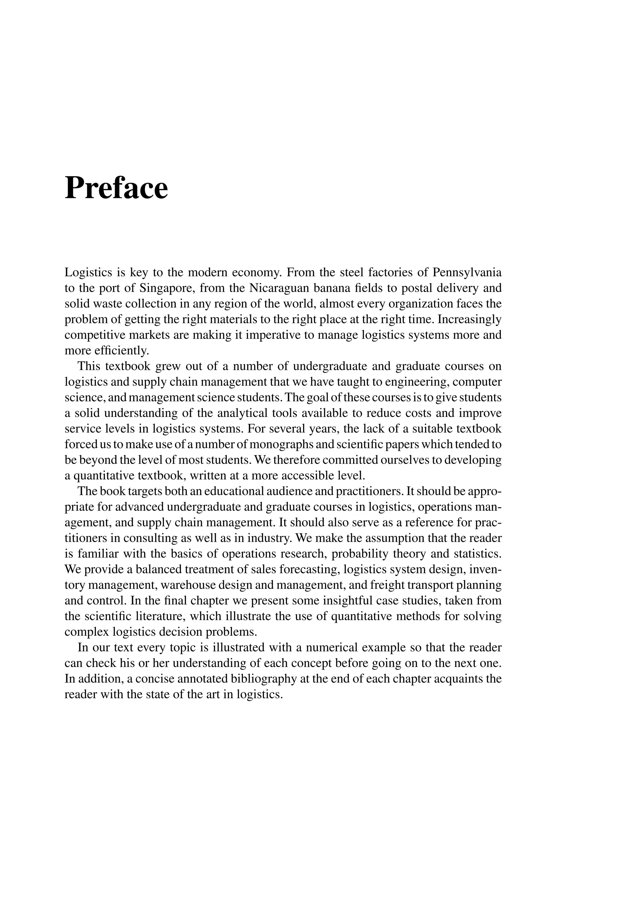 Preface
Logistics is key to the modern economy. From the steel factories of Pennsylvania
to the port of Singapore, from the Nicaraguan banana ﬁelds to postal delivery and
solid waste collection in any region of the world, almost every organization faces the
problem of getting the right materials to the right place at the right time. Increasingly
competitive markets are making it imperative to manage logistics systems more and
more efﬁciently.
This textbook grew out of a number of undergraduate and graduate courses on
logistics and supply chain management that we have taught to engineering, computer
science,andmanagementsciencestudents.Thegoalofthesecoursesistogivestudents
a solid understanding of the analytical tools available to reduce costs and improve
service levels in logistics systems. For several years, the lack of a suitable textbook
forcedustomakeuseofanumberofmonographsandscientiﬁcpaperswhichtendedto
be beyond the level of most students. We therefore committed ourselves to developing
a quantitative textbook, written at a more accessible level.
The book targets both an educational audience and practitioners. It should be appro-
priate for advanced undergraduate and graduate courses in logistics, operations man-
agement, and supply chain management. It should also serve as a reference for prac-
titioners in consulting as well as in industry. We make the assumption that the reader
is familiar with the basics of operations research, probability theory and statistics.
We provide a balanced treatment of sales forecasting, logistics system design, inven-
tory management, warehouse design and management, and freight transport planning
and control. In the ﬁnal chapter we present some insightful case studies, taken from
the scientiﬁc literature, which illustrate the use of quantitative methods for solving
complex logistics decision problems.
In our text every topic is illustrated with a numerical example so that the reader
can check his or her understanding of each concept before going on to the next one.
In addition, a concise annotated bibliography at the end of each chapter acquaints the
reader with the state of the art in logistics.
 