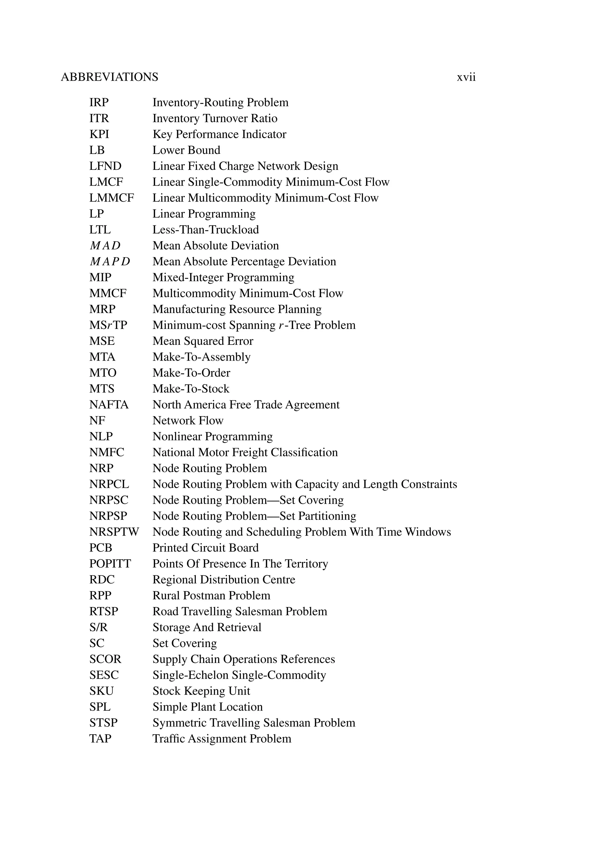 ABBREVIATIONS xvii
IRP Inventory-Routing Problem
ITR Inventory Turnover Ratio
KPI Key Performance Indicator
LB Lower Bound
LFND Linear Fixed Charge Network Design
LMCF Linear Single-Commodity Minimum-Cost Flow
LMMCF Linear Multicommodity Minimum-Cost Flow
LP Linear Programming
LTL Less-Than-Truckload
MAD Mean Absolute Deviation
MAPD Mean Absolute Percentage Deviation
MIP Mixed-Integer Programming
MMCF Multicommodity Minimum-Cost Flow
MRP Manufacturing Resource Planning
MSrTP Minimum-cost Spanning r-Tree Problem
MSE Mean Squared Error
MTA Make-To-Assembly
MTO Make-To-Order
MTS Make-To-Stock
NAFTA North America Free Trade Agreement
NF Network Flow
NLP Nonlinear Programming
NMFC National Motor Freight Classiﬁcation
NRP Node Routing Problem
NRPCL Node Routing Problem with Capacity and Length Constraints
NRPSC Node Routing Problem—Set Covering
NRPSP Node Routing Problem—Set Partitioning
NRSPTW Node Routing and Scheduling Problem With Time Windows
PCB Printed Circuit Board
POPITT Points Of Presence In The Territory
RDC Regional Distribution Centre
RPP Rural Postman Problem
RTSP Road Travelling Salesman Problem
S/R Storage And Retrieval
SC Set Covering
SCOR Supply Chain Operations References
SESC Single-Echelon Single-Commodity
SKU Stock Keeping Unit
SPL Simple Plant Location
STSP Symmetric Travelling Salesman Problem
TAP Trafﬁc Assignment Problem
 