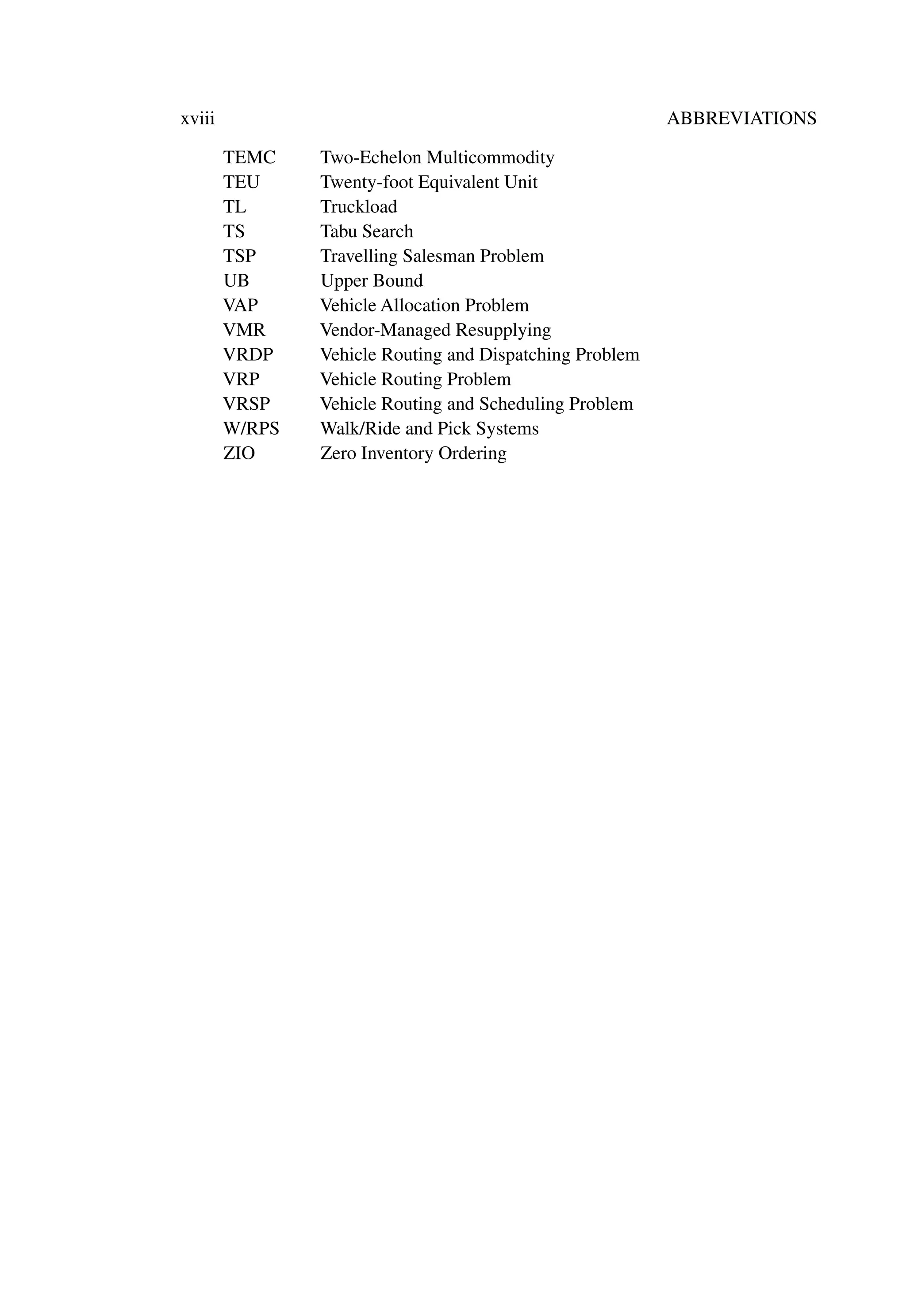 xviii ABBREVIATIONS
TEMC Two-Echelon Multicommodity
TEU Twenty-foot Equivalent Unit
TL Truckload
TS Tabu Search
TSP Travelling Salesman Problem
UB Upper Bound
VAP Vehicle Allocation Problem
VMR Vendor-Managed Resupplying
VRDP Vehicle Routing and Dispatching Problem
VRP Vehicle Routing Problem
VRSP Vehicle Routing and Scheduling Problem
W/RPS Walk/Ride and Pick Systems
ZIO Zero Inventory Ordering
 
