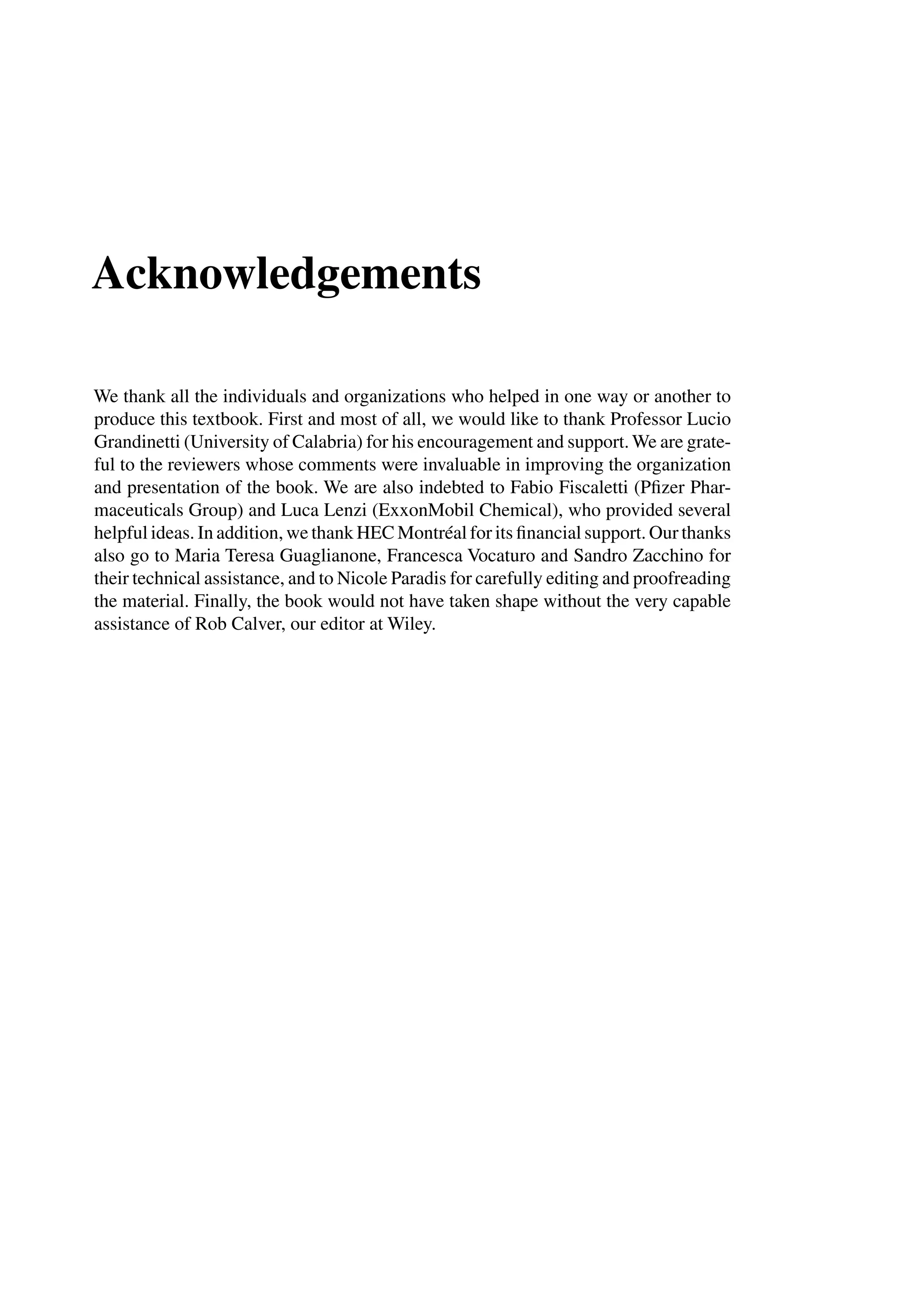 Acknowledgements
We thank all the individuals and organizations who helped in one way or another to
produce this textbook. First and most of all, we would like to thank Professor Lucio
Grandinetti (University of Calabria) for his encouragement and support. We are grate-
ful to the reviewers whose comments were invaluable in improving the organization
and presentation of the book. We are also indebted to Fabio Fiscaletti (Pﬁzer Phar-
maceuticals Group) and Luca Lenzi (ExxonMobil Chemical), who provided several
helpful ideas. In addition, we thank HEC Montréal for its ﬁnancial support. Our thanks
also go to Maria Teresa Guaglianone, Francesca Vocaturo and Sandro Zacchino for
their technical assistance, and to Nicole Paradis for carefully editing and proofreading
the material. Finally, the book would not have taken shape without the very capable
assistance of Rob Calver, our editor at Wiley.
 