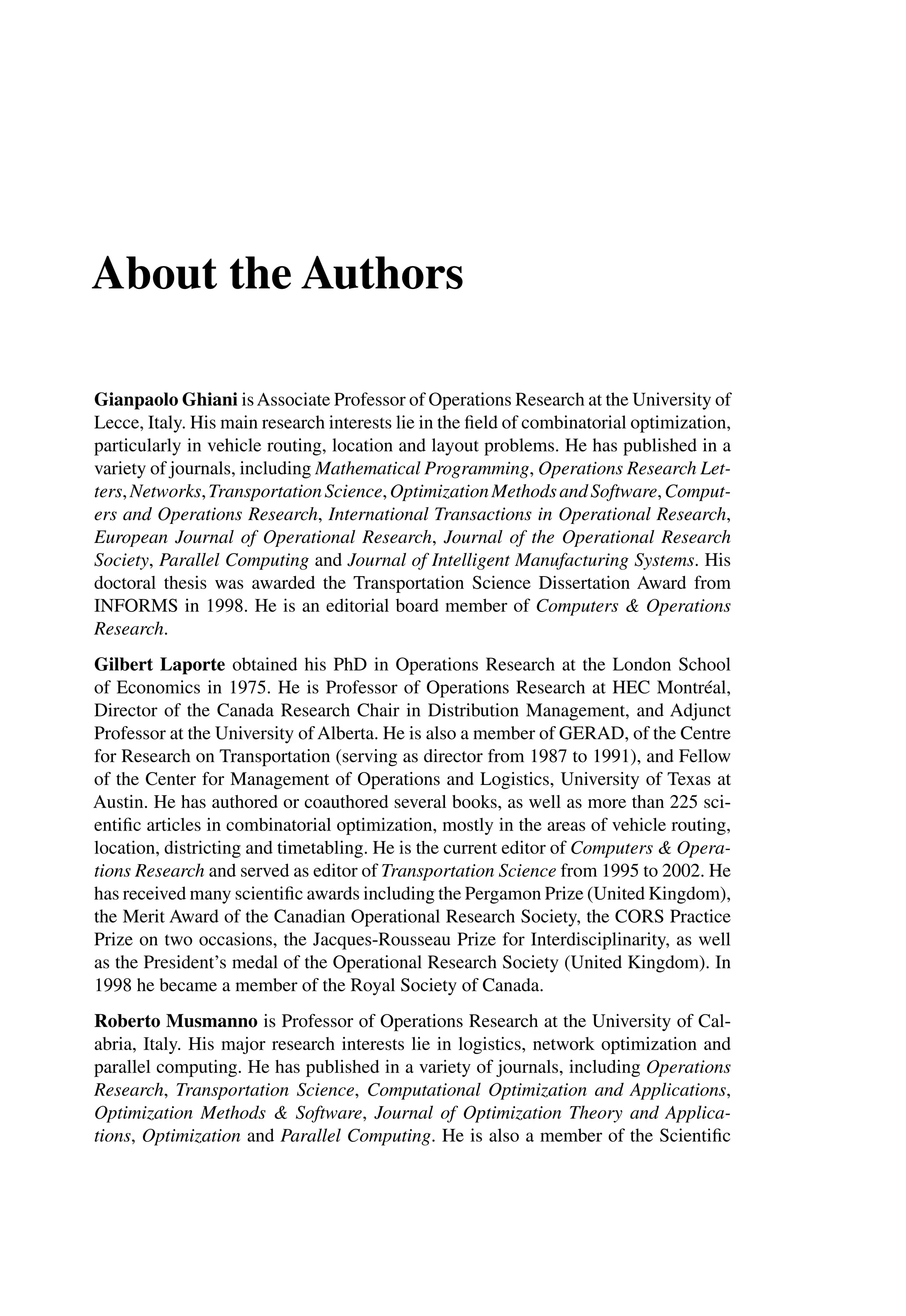 About the Authors
Gianpaolo Ghiani isAssociate Professor of Operations Research at the University of
Lecce, Italy. His main research interests lie in the ﬁeld of combinatorial optimization,
particularly in vehicle routing, location and layout problems. He has published in a
variety of journals, including Mathematical Programming, Operations Research Let-
ters,Networks,TransportationScience,OptimizationMethodsandSoftware,Comput-
ers and Operations Research, International Transactions in Operational Research,
European Journal of Operational Research, Journal of the Operational Research
Society, Parallel Computing and Journal of Intelligent Manufacturing Systems. His
doctoral thesis was awarded the Transportation Science Dissertation Award from
INFORMS in 1998. He is an editorial board member of Computers & Operations
Research.
Gilbert Laporte obtained his PhD in Operations Research at the London School
of Economics in 1975. He is Professor of Operations Research at HEC Montréal,
Director of the Canada Research Chair in Distribution Management, and Adjunct
Professor at the University of Alberta. He is also a member of GERAD, of the Centre
for Research on Transportation (serving as director from 1987 to 1991), and Fellow
of the Center for Management of Operations and Logistics, University of Texas at
Austin. He has authored or coauthored several books, as well as more than 225 sci-
entiﬁc articles in combinatorial optimization, mostly in the areas of vehicle routing,
location, districting and timetabling. He is the current editor of Computers & Opera-
tions Research and served as editor of Transportation Science from 1995 to 2002. He
has received many scientiﬁc awards including the Pergamon Prize (United Kingdom),
the Merit Award of the Canadian Operational Research Society, the CORS Practice
Prize on two occasions, the Jacques-Rousseau Prize for Interdisciplinarity, as well
as the President’s medal of the Operational Research Society (United Kingdom). In
1998 he became a member of the Royal Society of Canada.
Roberto Musmanno is Professor of Operations Research at the University of Cal-
abria, Italy. His major research interests lie in logistics, network optimization and
parallel computing. He has published in a variety of journals, including Operations
Research, Transportation Science, Computational Optimization and Applications,
Optimization Methods & Software, Journal of Optimization Theory and Applica-
tions, Optimization and Parallel Computing. He is also a member of the Scientiﬁc
 