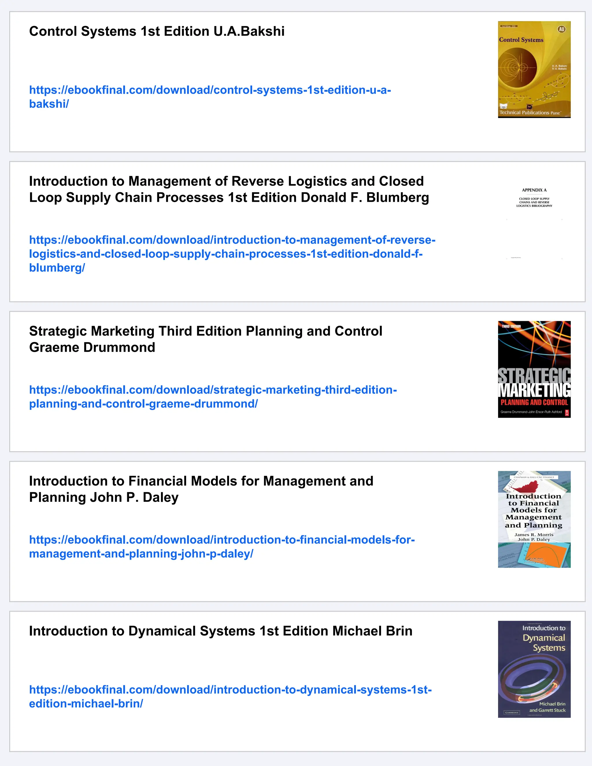 Control Systems 1st Edition U.A.Bakshi
https://ebookfinal.com/download/control-systems-1st-edition-u-a-
bakshi/
Introduction to Management of Reverse Logistics and Closed
Loop Supply Chain Processes 1st Edition Donald F. Blumberg
https://ebookfinal.com/download/introduction-to-management-of-reverse-
logistics-and-closed-loop-supply-chain-processes-1st-edition-donald-f-
blumberg/
Strategic Marketing Third Edition Planning and Control
Graeme Drummond
https://ebookfinal.com/download/strategic-marketing-third-edition-
planning-and-control-graeme-drummond/
Introduction to Financial Models for Management and
Planning John P. Daley
https://ebookfinal.com/download/introduction-to-financial-models-for-
management-and-planning-john-p-daley/
Introduction to Dynamical Systems 1st Edition Michael Brin
https://ebookfinal.com/download/introduction-to-dynamical-systems-1st-
edition-michael-brin/
 