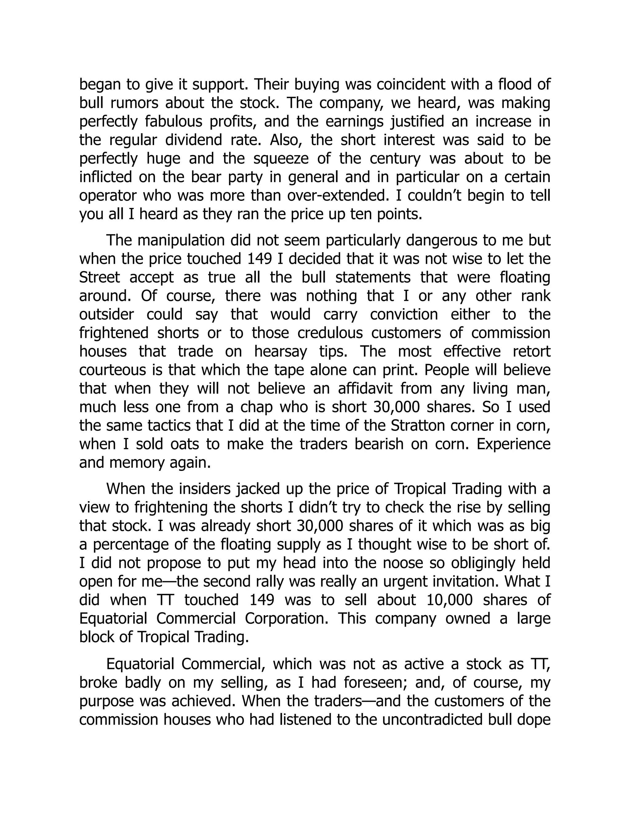 began to give it support. Their buying was coincident with a flood of
bull rumors about the stock. The company, we heard, was making
perfectly fabulous profits, and the earnings justified an increase in
the regular dividend rate. Also, the short interest was said to be
perfectly huge and the squeeze of the century was about to be
inflicted on the bear party in general and in particular on a certain
operator who was more than over-extended. I couldn’t begin to tell
you all I heard as they ran the price up ten points.
The manipulation did not seem particularly dangerous to me but
when the price touched 149 I decided that it was not wise to let the
Street accept as true all the bull statements that were floating
around. Of course, there was nothing that I or any other rank
outsider could say that would carry conviction either to the
frightened shorts or to those credulous customers of commission
houses that trade on hearsay tips. The most effective retort
courteous is that which the tape alone can print. People will believe
that when they will not believe an affidavit from any living man,
much less one from a chap who is short 30,000 shares. So I used
the same tactics that I did at the time of the Stratton corner in corn,
when I sold oats to make the traders bearish on corn. Experience
and memory again.
When the insiders jacked up the price of Tropical Trading with a
view to frightening the shorts I didn’t try to check the rise by selling
that stock. I was already short 30,000 shares of it which was as big
a percentage of the floating supply as I thought wise to be short of.
I did not propose to put my head into the noose so obligingly held
open for me—the second rally was really an urgent invitation. What I
did when TT touched 149 was to sell about 10,000 shares of
Equatorial Commercial Corporation. This company owned a large
block of Tropical Trading.
Equatorial Commercial, which was not as active a stock as TT,
broke badly on my selling, as I had foreseen; and, of course, my
purpose was achieved. When the traders—and the customers of the
commission houses who had listened to the uncontradicted bull dope
 